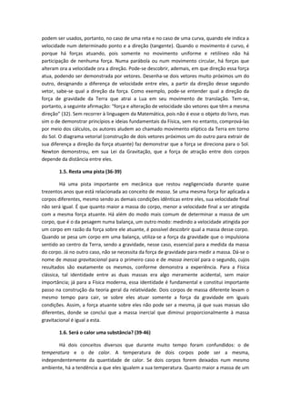 podem ser usados, portanto, no caso de uma reta e no caso de uma curva, quando ele indica a
velocidade num determinado ponto e a direção (tangente). Quando o movimento é curvo, é
porque há forças atuando, pois somente no movimento uniforme e retilíneo não há
participação de nenhuma força. Numa parábola ou num movimento circular, há forças que
alteram ora a velocidade ora a direção. Pode-se descobrir, ademais, em que direção essa força
atua, podendo ser demonstrada por vetores. Desenha-se dois vetores muito próximos um do
outro, designando a diferença de velocidade entre eles, a partir da direção desse segundo
vetor, sabe-se qual a direção da força. Como exemplo, pode-se entender qual a direção da
força de gravidade da Terra que atrai a Lua em seu movimento de translação. Tem-se,
portanto, a seguinte afirmação: “força e alteração de velocidade são vetores que têm a mesma
direção” (32). Sem recorrer à linguagem da Matemática, pois não é esse o objeto do livro, mas
sim o de demonstrar princípios e ideias fundamentais da Física, sem no entanto, comprová-las
por meio dos cálculos, os autores aludem ao chamado movimento elíptico da Terra em torno
do Sol. O diagrama vetorial (construção de dois vetores próximos um do outro para extrair de
sua diferença a direção da força atuante) faz demonstrar que a força se direciona para o Sol.
Newton demonstrou, em sua Lei da Gravitação, que a força de atração entre dois corpos
depende da distância entre eles.
1.5. Resta uma pista (36-39)
Há uma pista importante em mecânica que restou negligenciada durante quase
trezentos anos que está relacionada ao conceito de massa. Se uma mesma força for aplicada a
corpos diferentes, mesmo sendo as demais condições idênticas entre eles, sua velocidade final
não será igual. É que quanto maior a massa do corpo, menor a velocidade final a ser atingida
com a mesma força atuante. Há além do modo mais comum de determinar a massa de um
corpo, que é o da pesagem numa balança, um outro modo: medindo a velocidade atingida por
um corpo em razão da força sobre ele atuante, é possível descobrir qual a massa desse corpo.
Quando se pesa um corpo em uma balança, utiliza-se a força da gravidade que o impulsiona
sentido ao centro da Terra, sendo a gravidade, nesse caso, essencial para a medida da massa
do corpo. Já no outro caso, não se necessita da força de gravidade para medir a massa. Dá-se o
nome de massa gravitacional para o primeiro caso e de massa inercial para o segundo, cujos
resultados são exatamente os mesmos, conforme demonstra a experiência. Para a Física
clássica, tal identidade entre as duas massas era algo meramente acidental, sem maior
importância; já para a Física moderna, essa identidade é fundamental e constitui importante
passo na construção da teoria geral da relatividade. Dois corpos de massa diferente levam o
mesmo tempo para cair, se sobre eles atuar somente a força da gravidade em iguais
condições. Assim, a força atuante sobre eles não pode ser a mesma, já que suas massas são
diferentes, donde se conclui que a massa inercial que diminui proporcionalmente à massa
gravitacional é igual a esta.
1.6. Será o calor uma substância? (39-46)
Há dois conceitos diversos que durante muito tempo foram confundidos: o de
temperatura e o de calor. A temperatura de dois corpos pode ser a mesma,
independentemente da quantidade de calor. Se dois corpos forem deixados num mesmo
ambiente, há a tendência a que eles igualem a sua temperatura. Quanto maior a massa de um
 