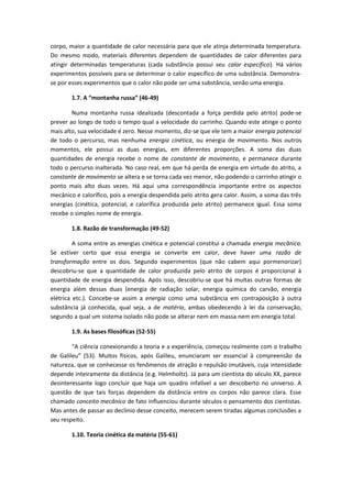 corpo, maior a quantidade de calor necessária para que ele atinja determinada temperatura.
Do mesmo modo, materiais diferentes dependem de quantidades de calor diferentes para
atingir determinadas temperaturas (cada substância possui seu calor específico). Há vários
experimentos possíveis para se determinar o calor específico de uma substância. Demonstra-
se por esses experimentos que o calor não pode ser uma substância, senão uma energia.
1.7. A “montanha russa” (46-49)
Numa montanha russa idealizada (descontada a força perdida pelo atrito) pode-se
prever ao longo de todo o tempo qual a velocidade do carrinho. Quando este atinge o ponto
mais alto, sua velocidade é zero. Nesse momento, diz-se que ele tem a maior energia potencial
de todo o percurso, mas nenhuma energia cinética, ou energia de movimento. Nos outros
momentos, ele possui as duas energias, em diferentes proporções. A soma das duas
quantidades de energia recebe o nome de constante de movimento, e permanece durante
todo o percurso inalterada. No caso real, em que há perda de energia em virtude do atrito, a
constante de movimento se altera e se torna cada vez menor, não podendo o carrinho atingir o
ponto mais alto duas vezes. Há aqui uma correspondência importante entre os aspectos
mecânico e calorífico, pois a energia despendida pelo atrito gera calor. Assim, a soma das três
energias (cinética, potencial, e calorífica produzida pelo atrito) permanece igual. Essa soma
recebe o simples nome de energia.
1.8. Razão de transformação (49-52)
A soma entre as energias cinética e potencial constitui a chamada energia mecânica.
Se estiver certo que essa energia se converte em calor, deve haver uma razão de
transformação entre os dois. Segundo experimentos (que não cabem aqui pormenorizar)
descobriu-se que a quantidade de calor produzida pelo atrito de corpos é proporcional à
quantidade de energia despendida. Após isso, descobriu-se que há muitas outras formas de
energia além dessas duas (energia de radiação solar, energia química do carvão, energia
elétrica etc.). Concebe-se assim a energia como uma substância em contraposição à outra
substância já conhecida, qual seja, a de matéria, ambas obedecendo à lei da conservação,
segundo a qual um sistema isolado não pode se alterar nem em massa nem em energia total.
1.9. As bases filosóficas (52-55)
“A ciência conexionando a teoria e a experiência, começou realmente com o trabalho
de Galileu” (53). Muitos físicos, após Galileu, enunciaram ser essencial à compreensão da
natureza, que se conhecesse os fenômenos de atração e repulsão imutáveis, cuja intensidade
depende inteiramente da distância (e.g. Helmholtz). Já para um cientista do século XX, parece
desinteressante logo concluir que haja um quadro infalível a ser descoberto no universo. A
questão de que tais forças dependem da distância entre os corpos não parece clara. Esse
chamado conceito mecânico de fato influenciou durante séculos o pensamento dos cientistas.
Mas antes de passar ao declínio desse conceito, merecem serem tiradas algumas conclusões a
seu respeito.
1.10. Teoria cinética da matéria (55-61)
 