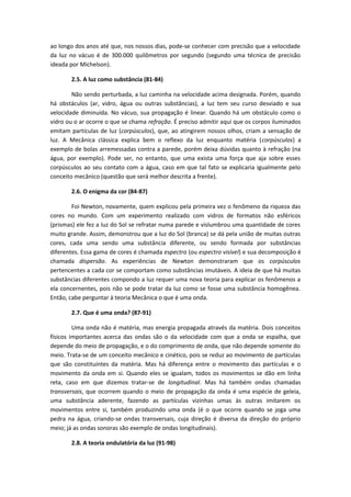 ao longo dos anos até que, nos nossos dias, pode-se conhecer com precisão que a velocidade
da luz no vácuo é de 300.000 quilômetros por segundo (segundo uma técnica de precisão
ideada por Michelson).
2.5. A luz como substância (81-84)
Não sendo perturbada, a luz caminha na velocidade acima designada. Porém, quando
há obstáculos (ar, vidro, água ou outras substâncias), a luz tem seu curso desviado e sua
velocidade diminuída. No vácuo, sua propagação é linear. Quando há um obstáculo como o
vidro ou o ar ocorre o que se chama refração. É preciso admitir aqui que os corpos iluminados
emitam partículas de luz (corpúsculos), que, ao atingirem nossos olhos, criam a sensação de
luz. A Mecânica clássica explica bem o reflexo da luz enquanto matéria (corpúsculos) a
exemplo de bolas arremessadas contra a parede, porém deixa dúvidas quanto à refração (na
água, por exemplo). Pode ser, no entanto, que uma exista uma força que aja sobre esses
corpúsculos ao seu contato com a água, caso em que tal fato se explicaria igualmente pelo
conceito mecânico (questão que será melhor descrita a frente).
2.6. O enigma da cor (84-87)
Foi Newton, novamente, quem explicou pela primeira vez o fenômeno da riqueza das
cores no mundo. Com um experimento realizado com vidros de formatos não esféricos
(prismas) ele fez a luz do Sol se refratar numa parede e vislumbrou uma quantidade de cores
muito grande. Assim, demonstrou que a luz do Sol (branca) se dá pela união de muitas outras
cores, cada uma sendo uma substância diferente, ou sendo formada por substâncias
diferentes. Essa gama de cores é chamada espectro (ou espectro visível) e sua decomposição é
chamada dispersão. As experiências de Newton demonstraram que os corpúsculos
pertencentes a cada cor se comportam como substâncias imutáveis. A ideia de que há muitas
substâncias diferentes compondo a luz requer uma nova teoria para explicar os fenômenos a
ela concernentes, pois não se pode tratar da luz como se fosse uma substância homogênea.
Então, cabe perguntar à teoria Mecânica o que é uma onda.
2.7. Que é uma onda? (87-91)
Uma onda não é matéria, mas energia propagada através da matéria. Dois conceitos
físicos importantes acerca das ondas são o da velocidade com que a onda se espalha, que
depende do meio de propagação, e o do comprimento de onda, que não depende somente do
meio. Trata-se de um conceito mecânico e cinético, pois se reduz ao movimento de partículas
que são constituintes da matéria. Mas há diferença entre o movimento das partículas e o
movimento da onda em si. Quando eles se igualam, todos os movimentos se dão em linha
reta, caso em que dizemos tratar-se de longitudinal. Mas há também ondas chamadas
transversais, que ocorrem quando o meio de propagação da onda é uma espécie de geleia,
uma substância aderente, fazendo as partículas vizinhas umas às outras imitarem os
movimentos entre si, também produzindo uma onda (é o que ocorre quando se joga uma
pedra na água, criando-se ondas transversais, cuja direção é diversa da direção do próprio
meio; já as ondas sonoras são exemplo de ondas longitudinais).
2.8. A teoria ondulatória da luz (91-98)
 