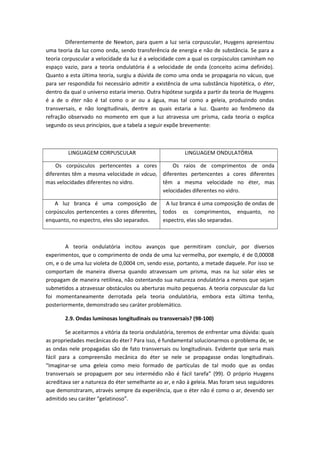 Diferentemente de Newton, para quem a luz seria corpuscular, Huygens apresentou
uma teoria da luz como onda, sendo transferência de energia e não de substância. Se para a
teoria corpuscular a velocidade da luz é a velocidade com a qual os corpúsculos caminham no
espaço vazio, para a teoria ondulatória é a velocidade de onda (conceito acima definido).
Quanto a esta última teoria, surgiu a dúvida de como uma onda se propagaria no vácuo, que
para ser respondida foi necessário admitir a existência de uma substância hipotética, o éter,
dentro da qual o universo estaria imerso. Outra hipótese surgida a partir da teoria de Huygens
é a de o éter não é tal como o ar ou a água, mas tal como a geleia, produzindo ondas
transversais, e não longitudinais, dentre as quais estaria a luz. Quanto ao fenômeno da
refração observado no momento em que a luz atravessa um prisma, cada teoria o explica
segundo os seus princípios, que a tabela a seguir expõe brevemente:
LINGUAGEM CORPUSCULAR LINGUAGEM ONDULATÓRIA
Os corpúsculos pertencentes a cores
diferentes têm a mesma velocidade in vácuo,
mas velocidades diferentes no vidro.
Os raios de comprimentos de onda
diferentes pertencentes a cores diferentes
têm a mesma velocidade no éter, mas
velocidades diferentes no vidro.
A luz branca é uma composição de
corpúsculos pertencentes a cores diferentes,
enquanto, no espectro, eles são separados.
A luz branca é uma composição de ondas de
todos os comprimentos, enquanto, no
espectro, elas são separadas.
A teoria ondulatória incitou avanços que permitiram concluir, por diversos
experimentos, que o comprimento de onda de uma luz vermelha, por exemplo, é de 0,00008
cm, e o de uma luz violeta de 0,0004 cm, sendo esse, portanto, a metade daquele. Por isso se
comportam de maneira diversa quando atravessam um prisma, mas na luz solar eles se
propagam de maneira retilínea, não ostentando sua natureza ondulatória a menos que sejam
submetidos a atravessar obstáculos ou aberturas muito pequenas. A teoria corpuscular da luz
foi momentaneamente derrotada pela teoria ondulatória, embora esta última tenha,
posteriormente, demonstrado seu caráter problemático.
2.9. Ondas luminosas longitudinais ou transversais? (98-100)
Se aceitarmos a vitória da teoria ondulatória, teremos de enfrentar uma dúvida: quais
as propriedades mecânicas do éter? Para isso, é fundamental solucionarmos o problema de, se
as ondas nele propagadas são de fato transversais ou longitudinais. Evidente que seria mais
fácil para a compreensão mecânica do éter se nele se propagasse ondas longitudinais.
“Imaginar-se uma geleia como meio formado de partículas de tal modo que as ondas
transversais se propaguem por seu intermédio não é fácil tarefa” (99). O próprio Huygens
acreditava ser a natureza do éter semelhante ao ar, e não à geleia. Mas foram seus seguidores
que demonstraram, através sempre da experiência, que o éter não é como o ar, devendo ser
admitido seu caráter “gelatinoso”.
 