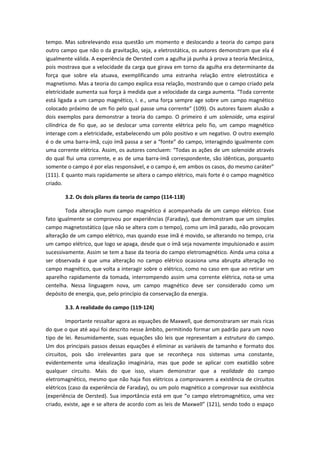 tempo. Mas sobrelevando essa questão um momento e deslocando a teoria do campo para
outro campo que não o da gravitação, seja, a eletrostática, os autores demonstram que ela é
igualmente válida. A experiência de Oersted com a agulha já punha à prova a teoria Mecânica,
pois mostrava que a velocidade da carga que girava em torno da agulha era determinante da
força que sobre ela atuava, exemplificando uma estranha relação entre eletrostática e
magnetismo. Mas a teoria do campo explica essa relação, mostrando que o campo criado pela
eletricidade aumenta sua força à medida que a velocidade da carga aumenta. “Toda corrente
está ligada a um campo magnético, i. e., uma força sempre age sobre um campo magnético
colocado próximo de um fio pelo qual passe uma corrente” (109). Os autores fazem alusão a
dois exemplos para demonstrar a teoria do campo. O primeiro é um solenoide, uma espiral
cilíndrica de fio que, ao se deslocar uma corrente elétrica pelo fio, um campo magnético
interage com a eletricidade, estabelecendo um pólo positivo e um negativo. O outro exemplo
é o de uma barra-ímã, cujo ímã passa a ser a “fonte” do campo, interagindo igualmente com
uma corrente elétrica. Assim, os autores concluem: “Todas as ações de um solenoide através
do qual flui uma corrente, e as de uma barra-ímã correspondente, são idênticas, porquanto
somente o campo é por elas responsável, e o campo é, em ambos os casos, do mesmo caráter”
(111). E quanto mais rapidamente se altera o campo elétrico, mais forte é o campo magnético
criado.
3.2. Os dois pilares da teoria de campo (114-118)
Toda alteração num campo magnético é acompanhada de um campo elétrico. Esse
fato igualmente se comprovou por experiências (Faraday), que demonstram que um simples
campo magnetostático (que não se altera com o tempo), como um ímã parado, não provocam
alteração de um campo elétrico, mas quando esse ímã é movido, se alterando no tempo, cria
um campo elétrico, que logo se apaga, desde que o ímã seja novamente impulsionado e assim
sucessivamente. Assim se tem a base da teoria do campo eletromagnético. Ainda uma coisa a
ser observada é que uma alteração no campo elétrico ocasiona uma abrupta alteração no
campo magnético, que volta a interagir sobre o elétrico, como no caso em que ao retirar um
aparelho rapidamente da tomada, interrompendo assim uma corrente elétrica, nota-se uma
centelha. Nessa linguagem nova, um campo magnético deve ser considerado como um
depósito de energia, que, pelo princípio da conservação da energia.
3.3. A realidade do campo (119-124)
Importante ressaltar agora as equações de Maxwell, que demonstraram ser mais ricas
do que o que até aqui foi descrito nesse âmbito, permitindo formar um padrão para um novo
tipo de lei. Resumidamente, suas equações são leis que representam a estrutura do campo.
Um dos principais passos dessas equações é eliminar as variáveis de tamanho e formato dos
circuitos, pois são irrelevantes para que se reconheça nos sistemas uma constante,
evidentemente uma idealização imaginária, mas que pode se aplicar com exatidão sobre
qualquer circuito. Mais do que isso, visam demonstrar que a realidade do campo
eletromagnético, mesmo que não haja fios elétricos a comprovarem a existência de circuitos
elétricos (caso da experiência de Faraday), ou um polo magnético a comprovar sua existência
(experiência de Oersted). Sua importância está em que “o campo eletromagnético, uma vez
criado, existe, age e se altera de acordo com as leis de Maxwell” (121), sendo todo o espaço
 