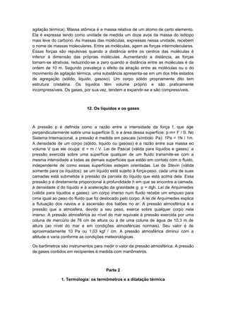 agitação térmica). Massa atômica é a massa relativa de um átomo de certo elemento.
Ela é expressa tendo como unidade de medida um doze avos da massa do isótopo
mais leve do carbono. As massas das moléculas, expressas nessa unidade, recebem
o nome de massas moleculares. Entre as moléculas, agem as forças intermoleculares.
Essas forças são repulsivas quando a distância entre os centros das moléculas é
inferior à dimensão das próprias moléculas. Aumentando a distância, as forças
tornam-se atrativas, reduzindo-se a zero quando a distância entre as moléculas é da
ordem de 10 m. Segundo prevaleça o efeito da atração entre as moléculas ou o do
movimento de agitação térmica, uma substância apresenta-se em um dos três estados
de agregação (sólido, liquido, gasoso). Um corpo sólido propriamente dito tem
estrutura cristalina. Os líquidos têm volume próprio e são praticamente
incompressíveis. Os gases, por sua vez, tendem a expandir-se e são compressíveis.
12. Os líquidos e os gases
A pressão p é definida como a razão entre a intensidade da força f, que age
perpendicularmente sobre uma superfície S, e a área dessa superfície: p m= F / S. No
Sistema Internacional, a pressão é medida em pascais (símbolo: Pa): 1Pa = 1N / 1m.
A densidade de um corpo (sólido, liquido ou gasoso) é a razão entre sua massa eo
volume V que ele ocupa: d = m / V. Lei de Pascal (válida para líquidos e gases): a
pressão exercida sobre uma superfície qualquer de um fluido transmite-se com a
mesma intensidade a todas as demais superfícies que estão em contato com o fluido,
independente de como essas superfícies estejam orientadas. Lei de Stevin (válida
somente para os líquidos): se um líquido está sujeito à força-peso, cada uma de suas
camadas está submetida à pressão da parcela do líquido que está acima dela. Essa
pressão p é diretamente proporcional à profundidade h em que se encontra a camada,
à densidade d do líquido e à aceleração da gravidade g: p = dgh. Lei de Arquimedes
(válida para líquidos e gases): um corpo imerso num fluido recebe um empuxo para
cima igual ao peso do fluido que foi deslocado pelo corpo. A lei de Arquimedes explica
a flutuação dos navios e a ascensão dos balões no ar. A pressão atmosférica é a
pressão que a atmosfera, devido a seu peso, exerce sobre qualquer corpo nela
imerso. A pressão atmosférica ao nível do mar equivale à pressão exercida por uma
coluna de mercúrio de 76 cm de altura ou à de uma coluna de água de 10,3 m de
altura (ao nível do mar e em condições atmosféricas normais). Seu valor é de
aproximadamente 10 Pa ou 1,03 kgf / cm. A pressão atmosférica diminui com a
altitude e varia conforme as condições meteorológicas.
Os barômetros são instrumentos para medir o valor da pressão atmosférica. A pressão
de gases contidos em recipientes é medida com manômetros.
Parte 2
1. Termologia: os termômetros e a dilatação térmica
 