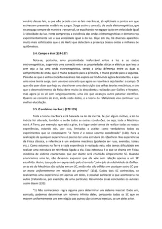 cenário dessas leis, o que não ocorria com as leis mecânicas, só aplicáveis a pontos em que
estivessem presentes matéria ou cargas. Surge assim o conceito de onda eletromagnética, que
se propaga sempre de maneira transversal, se espalhando no espaço vazio em velocidade igual
à velocidade da luz. Hertz comprovou a existência das ondas eletromagnéticas e demonstrou
experimentalmente ser a sua velocidade igual à da luz. Hoje em dia, há diversos aparelhos
muito mais sofisticados que o de Hertz que detectam a presença dessas ondas a milhares de
quilômetros.
3.4. Campo e éter (124-127)
Nota-se, portanto, uma proximidade inafastável entre a luz e as ondas
eletromagnéticas, sugerindo uma conexão entre as propriedades óticas e elétricas que leva a
crer seja a luz uma onda eletromagnética, sendo a única diferença entre as duas o
comprimento de onda, que é muito pequeno para a primeira, e muito grande para a segunda.
Percebe-se que o velho conceito mecânico não explica os fenômenos agora descobertos, e que
uma nova teoria surge, com um novo conceito que agora se reconhece seja basilar: o campo. O
que não quer dizer que haja ou deva haver uma destruição das velhas teorias mecânicas, e sim
que o desenvolvimento da Física deve muito às descobertas realizadas por Galileu e Newton,
mas agora já os vê com longinquamente, uma vez que alcançou outro patamar científico.
Quanto ao conceito de éter, ainda resta dúbio, e a teoria da relatividade visa continuar sua
melhor elucidação.
3.5. O andaime mecânico (127-135)
Toda a teoria mecânica está baseada na lei da inércia. Se por algum motivo, a lei da
inércia for alterada, também o serão todas as outras conclusões, ou seja, toda a Mecânica
ruirá. A Terra, por exemplo, que está a girar, é o lugar onde temos de realizar todas as nossas
experiências, estando nós, por isso, limitados a aceitar como verdadeiros todos os
experimentos que se comprovem: “a Terra é o nosso sistema coordenado” (128). Para a
realização de qualquer experiência é preciso ter uma estrutura de referência. Nas experiências
da Física clássica, a referência é um andaime mecânico (podendo ser ruas, avenidas, torres
etc.). Como estamos na Terra e toda experiência é realizada nela, não temos dificuldade em
realizar uma estrutura de referência ligada a ela. Essa estrutura é o que se chama em Física
moderna de sistema coordenado, que por diante será chamado simplesmente SC. Quando
enunciamos uma lei, não devemos esquecer que ela vale com relação apenas a um SC
escolhido. Assim, isso pode ser expressado pelo chamado “princípio de relatividade de Galileu:
se as eis da Mecânica são válidas em um SC, então elas são válidas em qualquer outro SC que
se mova uniformemente em relação ao primeiro” (131). Dados dois SC conhecidos, se
realizarmos uma experiência em apenas um deles, é possível conhecer o que aconteceria no
outro (tratando-se, por exemplo, de uma partícula). Resumindo essas conclusões os autores
assim dizem (135):
“1) Não conhecemos regra alguma para determinar um sistema inercial. Dado um,
contudo, podemos determinar um número infinito deles, porquanto todos os SC que se
movem uniformemente uns em relação aos outros são sistemas inerciais, se um deles o for.
 