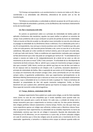 “2) O tempo correspondente a um acontecimento é o mesmo em todos os SC. Mas as
coordenadas e as velocidades são diferentes, alterando-se de acordo com as leis de
transformação.
“3) Embora as coordenadas e a velocidade se alterem ao passar de um SC para outro, a
força e a alteração da velocidade e, portanto, as leis da Mecânica são invariáveis relativamente
às leis de transformação”.
3.6. Éter e movimento (135-145)
Os autores se questionam sobre se o princípio da relatividade de Galileu pode ser
aplicado a fenômenos não mecânicos, aqueles nos quais melhor se aplicam os conceitos de
campo. Esses problemas são os que conduzem ao ponto de partida da teoria da relatividade.
Tudo se resume ao fato de se poder ou não aplicar essas conclusões no caso de uma onda que
se propaga na velocidade da luz (fenômenos óticos e elétricos). O ar é deslocado junto com o
seu SC correspondente, mas será que o mesmo acontece com o éter? É evidente que não, pois
o éter em tudo penetra, não havendo portas fechadas a ele, como no caso do ar ou de outras
substâncias. Não pode ser o éter contido em nenhum sistema, pois é ele quem circunda tudo,
é nele que tudo está imerso. Todas as evidências em experimentos realizados para averiguar
tal fato demonstram que o éter não pode ser carregado por nenhum SC: “A velocidade da luz é
sempre a mesma em todos os SC, independentemente de a fonte de luz estar ou não em
movimento ou de como se mova” (139). E eles concluem: “A velocidade da luz não depende do
movimento da fonte emissora. Não se admitir que o corpo em movimento carregue consigo o
éter que o envolve” (140). Assim, concluir por admitir que haja um mar de éter com todos os
SC em repouso nele ou movendo-se em relação a ele. É, portanto, necessário abandonar o
princípio de relatividade de Galileu. Mas a suposição de que existe um SC distinguido e de que
os corpos em movimento não arrastam consigo o éter, antes caminhando em um mar etéreo
sempre calmo, é igualmente problemático, visto que experimentos (principalmente os de
Michelson-Morley) demonstraram que a natureza se move com uma velocidade relativamente
elevada, e que a velocidade da luz é a mesma em todo e qualquer SC. Todas as tentativas de
descobrir as propriedades do éter até aquele momento malograram. Então, os físicos
desistiram de usar a palavra éter, admitindo apenas que haveria no espaço uma propriedade
física capaz de transmitir ondas eletromagnéticas.
3.7. Tempo, distância, relatividade (146-158)
Qualquer experimento físico poderá ser usado como relógio, se ele for feito repetidas
vezes (como no caso de uma ampulheta que é virada repetidas vezes quando todo seu
conteúdo tiver passado para a parte de baixo). Em cada caso, a unidade de tempo será o
tempo necessário para que o experimento se conclua a cada vez. Em dois pontos distantes,
dois relógios perfeitos indicam exatamente o mesmo tempo. Porém, isso não quer dizer que
numa experiência apenas um relógio seja suficiente, embora para a Mecânica clássica fosse.
Mas se quisermos fazer experimentos na velocidade da luz (medida importante na teoria da
relatividade), veremos que mais de um relógio é necessário. Quando são observados dois
fenômenos em SC diferentes, um em movimento e o outro não, se forem colocados relógios
em cada SC veremos que o ritmo dos relógios varia de acordo com o movimento do SC e do
observador. Igualmente, o tamanho e a distância entre corpos se alteram quando estão em
 
