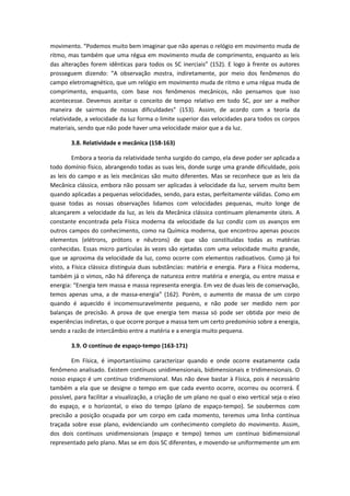 movimento. “Podemos muito bem imaginar que não apenas o relógio em movimento muda de
ritmo, mas também que uma régua em movimento muda de comprimento, enquanto as leis
das alterações forem idênticas para todos os SC inerciais” (152). E logo à frente os autores
prosseguem dizendo: “A observação mostra, indiretamente, por meio dos fenômenos do
campo eletromagnético, que um relógio em movimento muda de ritmo e uma régua muda de
comprimento, enquanto, com base nos fenômenos mecânicos, não pensamos que isso
acontecesse. Devemos aceitar o conceito de tempo relativo em todo SC, por ser a melhor
maneira de sairmos de nossas dificuldades” (153). Assim, de acordo com a teoria da
relatividade, a velocidade da luz forma o limite superior das velocidades para todos os corpos
materiais, sendo que não pode haver uma velocidade maior que a da luz.
3.8. Relatividade e mecânica (158-163)
Embora a teoria da relatividade tenha surgido do campo, ela deve poder ser aplicada a
todo domínio físico, abrangendo todas as suas leis, donde surge uma grande dificuldade, pois
as leis do campo e as leis mecânicas são muito diferentes. Mas se reconhece que as leis da
Mecânica clássica, embora não possam ser aplicadas à velocidade da luz, servem muito bem
quando aplicadas a pequenas velocidades, sendo, para estas, perfeitamente válidas. Como em
quase todas as nossas observações lidamos com velocidades pequenas, muito longe de
alcançarem a velocidade da luz, as leis da Mecânica clássica continuam plenamente úteis. A
constante encontrada pela Física moderna da velocidade da luz condiz com os avanços em
outros campos do conhecimento, como na Química moderna, que encontrou apenas poucos
elementos (elétrons, prótons e nêutrons) de que são constituídas todas as matérias
conhecidas. Essas micro partículas às vezes são ejetadas com uma velocidade muito grande,
que se aproxima da velocidade da luz, como ocorre com elementos radioativos. Como já foi
visto, a Física clássica distinguia duas substâncias: matéria e energia. Para a Física moderna,
também já o vimos, não há diferença de natureza entre matéria e energia, ou entre massa e
energia: “Energia tem massa e massa representa energia. Em vez de duas leis de conservação,
temos apenas uma, a de massa-energia” (162). Porém, o aumento de massa de um corpo
quando é aquecido é incomensuravelmente pequeno, e não pode ser medido nem por
balanças de precisão. A prova de que energia tem massa só pode ser obtida por meio de
experiências indiretas, o que ocorre porque a massa tem um certo predomínio sobre a energia,
sendo a razão de intercâmbio entre a matéria e a energia muito pequena.
3.9. O contínuo de espaço-tempo (163-171)
Em Física, é importantíssimo caracterizar quando e onde ocorre exatamente cada
fenômeno analisado. Existem contínuos unidimensionais, bidimensionais e tridimensionais. O
nosso espaço é um contínuo tridimensional. Mas não deve bastar à Física, pois é necessário
também a ela que se designe o tempo em que cada evento ocorre, ocorreu ou ocorrerá. É
possível, para facilitar a visualização, a criação de um plano no qual o eixo vertical seja o eixo
do espaço, e o horizontal, o eixo do tempo (plano de espaço-tempo). Se soubermos com
precisão a posição ocupada por um corpo em cada momento, teremos uma linha contínua
traçada sobre esse plano, evidenciando um conhecimento completo do movimento. Assim,
dos dois contínuos unidimensionais (espaço e tempo) temos um contínuo bidimensional
representado pelo plano. Mas se em dois SC diferentes, e movendo-se uniformemente um em
 