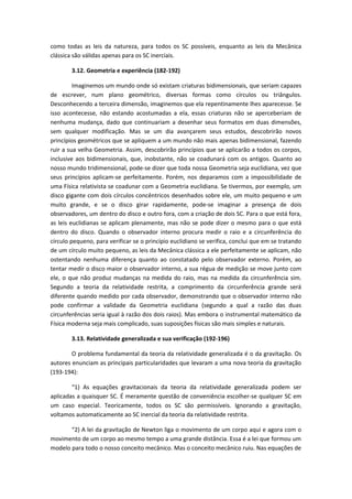 como todas as leis da natureza, para todos os SC possíveis, enquanto as leis da Mecânica
clássica são válidas apenas para os SC inerciais.
3.12. Geometria e experiência (182-192)
Imaginemos um mundo onde só existam criaturas bidimensionais, que seriam capazes
de escrever, num plano geométrico, diversas formas como círculos ou triângulos.
Desconhecendo a terceira dimensão, imaginemos que ela repentinamente lhes aparecesse. Se
isso acontecesse, não estando acostumadas a ela, essas criaturas não se aperceberiam de
nenhuma mudança, dado que continuariam a desenhar seus formatos em duas dimensões,
sem qualquer modificação. Mas se um dia avançarem seus estudos, descobrirão novos
princípios geométricos que se apliquem a um mundo não mais apenas bidimensional, fazendo
ruir a sua velha Geometria. Assim, descobrirão princípios que se aplicarão a todos os corpos,
inclusive aos bidimensionais, que, inobstante, não se coadunará com os antigos. Quanto ao
nosso mundo tridimensional, pode-se dizer que toda nossa Geometria seja euclidiana, vez que
seus princípios aplicam-se perfeitamente. Porém, nos deparamos com a impossibilidade de
uma Física relativista se coadunar com a Geometria euclidiana. Se tivermos, por exemplo, um
disco gigante com dois círculos concêntricos desenhados sobre ele, um muito pequeno e um
muito grande, e se o disco girar rapidamente, pode-se imaginar a presença de dois
observadores, um dentro do disco e outro fora, com a criação de dois SC. Para o que está fora,
as leis euclidianas se aplicam plenamente, mas não se pode dizer o mesmo para o que está
dentro do disco. Quando o observador interno procura medir o raio e a circunferência do
círculo pequeno, para verificar se o princípio euclidiano se verifica, conclui que em se tratando
de um círculo muito pequeno, as leis da Mecânica clássica a ele perfeitamente se aplicam, não
ostentando nenhuma diferença quanto ao constatado pelo observador externo. Porém, ao
tentar medir o disco maior o observador interno, a sua régua de medição se move junto com
ele, o que não produz mudanças na medida do raio, mas na medida da circunferência sim.
Segundo a teoria da relatividade restrita, a comprimento da circunferência grande será
diferente quando medido por cada observador, demonstrando que o observador interno não
pode confirmar a validade da Geometria euclidiana (segundo a qual a razão das duas
circunferências seria igual à razão dos dois raios). Mas embora o instrumental matemático da
Física moderna seja mais complicado, suas suposições físicas são mais simples e naturais.
3.13. Relatividade generalizada e sua verificação (192-196)
O problema fundamental da teoria da relatividade generalizada é o da gravitação. Os
autores enunciam as principais particularidades que levaram a uma nova teoria da gravitação
(193-194):
“1) As equações gravitacionais da teoria da relatividade generalizada podem ser
aplicadas a quaisquer SC. É meramente questão de conveniência escolher-se qualquer SC em
um caso especial. Teoricamente, todos os SC são permissíveis. Ignorando a gravitação,
voltamos automaticamente ao SC inercial da teoria da relatividade restrita.
“2) A lei da gravitação de Newton liga o movimento de um corpo aqui e agora com o
movimento de um corpo ao mesmo tempo a uma grande distância. Essa é a lei que formou um
modelo para todo o nosso conceito mecânico. Mas o conceito mecânico ruiu. Nas equações de
 
