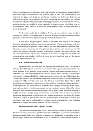 Maxwell, realizamos um modelo para as leis da natureza. As equações de Maxwell são leis
estruturais. Ligam acontecimentos que ocorrem agora e aqui com acontecimentos que
ocorrerão um pouco mais tarde nas vizinhanças imediatas. São as leis que descrevem as
alterações do campo eletromagnético. As nossas novas equações gravitacionais são também
leis estruturais descrevendo as alterações do campo gravitacional. Esquematicamente falando,
poderíamos dizer: a transição da lei da gravitação de Newton para a relatividade geral se
assemelha algo com a transição da teoria dos fluidos elétricos com a lei de Coulomb para a
teoria de Maxwell.
“3) O nosso mundo não é euclidiano. A natureza geométrica do nosso mundo é
moldada por massas e suas velocidades. As equações gravitacionais da teoria da relatividade
generalizada tentam revelar as propriedades geométricas de nosso mundo.”
A velha teoria da gravitação de Newton, assim como o SC inercial, é um exemplo
limitativo, que pode ser aplicado para forças gravitacionais relativamente fracas. Ao limite,
tanto o tempo absoluto quanto o sistema inercial, aos olhos da nova teoria, desapareceram.
Comprova-se que, no caso de Mercúrio, por exemplo, o planeta mais próximo do Sol, não
apenas sua trajetória elíptica em torno do Sol é mantida, tal como a dos outros planetas, mas
ela também realiza uma rotação lenta em relação ao SC unido ao Sol (que em três milhões de
anos completa uma rotação). Tal efeito é menor em se tratando de cada um dos outros
planetas mais afastados do Sol.
3.14. Campo e matéria (197-199)
Não resta dúvida, por tudo isso, que não se pode mais basear toda a Física sobre o
conceito de matéria, já que o conceito de campo se mostrou igualmente indispensável. Mas
surge a dúvida de se podemos pensar matéria e campo como duas realidades distintas e
diferentes. Não cabe uma distinção do tipo matéria designa massa enquanto campo designa
energia, pois vimos que não há diferença de natureza entre massa e energia. Pode-se dizer que
“Matéria é onde a concentração de energia é grande, e campo onde a concentração de energia
é pequena” (198), havendo nesse caso uma diferença quantitativa. Como não se pode
constituir uma Física somente sobre o conceito de matéria, e como a diferença entre campo e
matéria se mostra por demais artificial, dever-se-ia abrir espaço a uma Física pura do campo,
que explicasse todos os fenômenos naturais por leis estruturais sempre válidas. Mas não se
conseguiu até o momento resolver a questão para que as leis do campo possam ser aplicadas a
regiões nas quais a energia esteja enormemente concentrada. Cabe às novas experiências
demonstrar a possibilidade ou não de uma Física pura do campo. Então, os campos da Física se
abriram no sentido de pensar como, uma vez que são apenas poucos tipos de matéria que
constituem toda matéria, serão as várias formas de matéria construídas com essas partículas
elementares. Surge aí novas ideias para uma teoria do “quantum”.
Resumo dos autores para o capítulo (199-200):
“Um novo conceito aparece em Física, a mais importante invenção desde o tempo de
Newton: o campo. Foi necessária grande imaginação científica para se perceber que não são as
cargas nem as partículas, mas o campo no espaço entre as cargas e as partículas, o que é
essencial para a descrição dos fenômenos físicos. O conceito de campo se revela vitorioso e
 