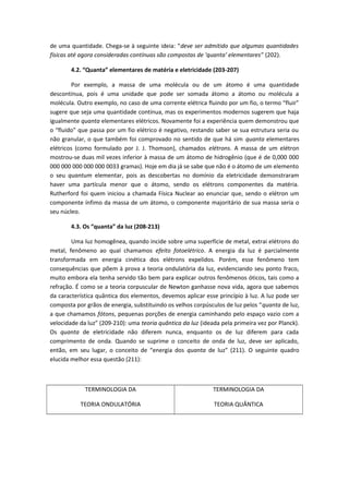 de uma quantidade. Chega-se à seguinte ideia: “deve ser admitido que algumas quantidades
físicas até agora consideradas contínuas são compostas de ‘quanta’ elementares” (202).
4.2. “Quanta” elementares de matéria e eletricidade (203-207)
Por exemplo, a massa de uma molécula ou de um átomo é uma quantidade
descontínua, pois é uma unidade que pode ser somada átomo a átomo ou molécula a
molécula. Outro exemplo, no caso de uma corrente elétrica fluindo por um fio, o termo “fluir”
sugere que seja uma quantidade contínua, mas os experimentos modernos sugerem que haja
igualmente quanta elementares elétricos. Novamente foi a experiência quem demonstrou que
o “fluido” que passa por um fio elétrico é negativo, restando saber se sua estrutura seria ou
não granular, o que também foi comprovado no sentido de que há sim quanta elementares
elétricos (como formulado por J. J. Thomson), chamados elétrons. A massa de um elétron
mostrou-se duas mil vezes inferior à massa de um átomo de hidrogênio (que é de 0,000 000
000 000 000 000 000 0033 gramas). Hoje em dia já se sabe que não é o átomo de um elemento
o seu quantum elementar, pois as descobertas no domínio da eletricidade demonstraram
haver uma partícula menor que o átomo, sendo os elétrons componentes da matéria.
Rutherford foi quem iniciou a chamada Física Nuclear ao enunciar que, sendo o elétron um
componente ínfimo da massa de um átomo, o componente majoritário de sua massa seria o
seu núcleo.
4.3. Os “quanta” da luz (208-213)
Uma luz homogênea, quando incide sobre uma superfície de metal, extrai elétrons do
metal, fenômeno ao qual chamamos efeito fotoelétrico. A energia da luz é parcialmente
transformada em energia cinética dos elétrons expelidos. Porém, esse fenômeno tem
consequências que põem à prova a teoria ondulatória da luz, evidenciando seu ponto fraco,
muito embora ela tenha servido tão bem para explicar outros fenômenos óticos, tais como a
refração. É como se a teoria corpuscular de Newton ganhasse nova vida, agora que sabemos
da característica quântica dos elementos, devemos aplicar esse princípio à luz. A luz pode ser
composta por grãos de energia, substituindo os velhos corpúsculos de luz pelos “quanta de luz,
a que chamamos fótons, pequenas porções de energia caminhando pelo espaço vazio com a
velocidade da luz” (209-210): uma teoria quântica da luz (ideada pela primeira vez por Planck).
Os quanta de eletricidade não diferem nunca, enquanto os de luz diferem para cada
comprimento de onda. Quando se suprime o conceito de onda de luz, deve ser aplicado,
então, em seu lugar, o conceito de “energia dos quanta de luz” (211). O seguinte quadro
elucida melhor essa questão (211):
TERMINOLOGIA DA
TEORIA ONDULATÓRIA
TERMINOLOGIA DA
TEORIA QUÂNTICA
 
