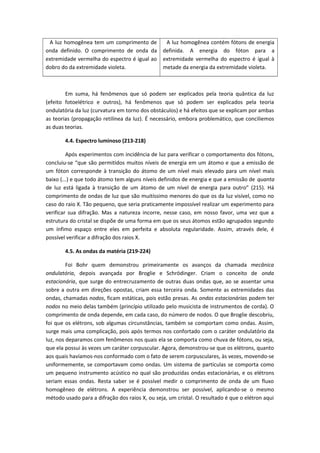 A luz homogênea tem um comprimento de
onda definido. O comprimento de onda da
extremidade vermelha do espectro é igual ao
dobro do da extremidade violeta.
A luz homogênea contém fótons de energia
definida. A energia do fóton para a
extremidade vermelha do espectro é igual à
metade da energia da extremidade violeta.
Em suma, há fenômenos que só podem ser explicados pela teoria quântica da luz
(efeito fotoelétrico e outros), há fenômenos que só podem ser explicados pela teoria
ondulatória da luz (curvatura em torno dos obstáculos) e há efeitos que se explicam por ambas
as teorias (propagação retilínea da luz). É necessário, embora problemático, que conciliemos
as duas teorias.
4.4. Espectro luminoso (213-218)
Após experimentos com incidência de luz para verificar o comportamento dos fótons,
concluiu-se “que são permitidos muitos níveis de energia em um átomo e que a emissão de
um fóton corresponde à transição do átomo de um nível mais elevado para um nível mais
baixo (...) e que todo átomo tem alguns níveis definidos de energia e que a emissão de quanta
de luz está ligada à transição de um átomo de um nível de energia para outro” (215). Há
comprimento de ondas de luz que são muitíssimo menores do que os da luz visível, como no
caso do raio X. Tão pequeno, que seria praticamente impossível realizar um experimento para
verificar sua difração. Mas a natureza incorre, nesse caso, em nosso favor, uma vez que a
estrutura do cristal se dispõe de uma forma em que os seus átomos estão agrupados segundo
um ínfimo espaço entre eles em perfeita e absoluta regularidade. Assim, através dele, é
possível verificar a difração dos raios X.
4.5. As ondas da matéria (219-224)
Foi Bohr quem demonstrou primeiramente os avanços da chamada mecânica
ondulatória, depois avançada por Broglie e Schrödinger. Criam o conceito de onda
estacionária, que surge do entrecruzamento de outras duas ondas que, ao se assentar uma
sobre a outra em direções opostas, criam essa terceira onda. Somente as extremidades das
ondas, chamadas nodos, ficam estáticas, pois estão presas. As ondas estacionárias podem ter
nodos no meio delas também (princípio utilizado pelo musicista de instrumentos de corda). O
comprimento de onda depende, em cada caso, do número de nodos. O que Broglie descobriu,
foi que os elétrons, sob algumas circunstâncias, também se comportam como ondas. Assim,
surge mais uma complicação, pois após termos nos confortado com o caráter ondulatório da
luz, nos deparamos com fenômenos nos quais ela se comporta como chuva de fótons, ou seja,
que ela possui às vezes um caráter corpuscular. Agora, demonstrou-se que os elétrons, quanto
aos quais havíamos-nos conformado com o fato de serem corpusculares, às vezes, movendo-se
uniformemente, se comportavam como ondas. Um sistema de partículas se comporta como
um pequeno instrumento acústico no qual são produzidas ondas estacionárias, e os elétrons
seriam essas ondas. Resta saber se é possível medir o comprimento de onda de um fluxo
homogêneo de elétrons. A experiência demonstrou ser possível, aplicando-se o mesmo
método usado para a difração dos raios X, ou seja, um cristal. O resultado é que o elétron aqui
 