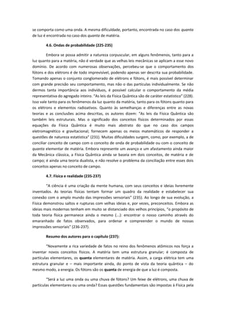 se comporta como uma onda. A mesma dificuldade, portanto, encontrada no caso dos quanta
de luz é encontrada no caso dos quanta de matéria.
4.6. Ondas de probabilidade (225-235)
Embora se possa admitir a natureza corpuscular, em alguns fenômenos, tanto para a
luz quanto para a matéria, não é verdade que as velhas leis mecânicas se aplicam a esse novo
domínio. De acordo com numerosas observações, percebeu-se que o comportamento dos
fótons e dos elétrons é de todo imprevisível, podendo apenas ser descrita sua probabilidade.
Tomando apenas o conjunto conglomerado de elétrons e fótons, é mais possível determinar
com grande precisão seu comportamento, mas não o das partículas individualmente. Se não
dermos tanta importância aos indivíduos, é possível calcular o comportamento da média
representativa do agregado inteiro. “As leis da Física Quântica são de caráter estatístico” (228).
Isso vale tanto para os fenômenos da luz quanto da matéria, tanto para os fótons quanto para
os elétrons e elementos radioativos. Quanto às semelhanças e diferenças entre as novas
teorias e as conclusões acima descritas, os autores dizem: “As leis da Física Quântica são
também leis estruturais. Mas o significado dos conceitos físicos determinados por essas
equações da Física Quântica é muito mais abstrato do que no caso dos campos
eletromagnético e gravitacional; fornecem apenas os meios matemáticos de responder a
questões de natureza estatística” (231). Muitas dificuldades surgem, como, por exemplo, a de
conciliar conceito de campo com o conceito de onda de probabilidade ou com o conceito de
quanta elementar de matéria. Embora represente um avanço e um afastamento ainda maior
da Mecânica clássica, a Física Quântica ainda se baseia em dois conceitos, de matéria e de
campo; é ainda uma teoria dualista, e não resolve o problema da conciliação entre esses dois
conceitos apenas no conceito de campo.
4.7. Física e realidade (235-237)
“A ciência é uma criação da mente humana, com seus conceitos e ideias livremente
inventados. As teorias físicas tentam formar um quadro da realidade e estabelecer sua
conexão com o amplo mundo das impressões sensoriais” (235). Ao longo de sua evolução, a
Física demonstrou saltos e rupturas com velhas ideias e, por vezes, preconceitos. Embora as
ideias mais modernas tenham em muito se distanciado dos velhos princípios, “o propósito de
toda teoria física permanece ainda o mesmo (...): encontrar o nosso caminho através do
emaranhado de fatos observados, para ordenar e compreender o mundo de nossas
impressões sensoriais” (236-237).
Resumo dos autores para o capítulo (237):
“Novamente a rica variedade de fatos no reino dos fenômenos atômicos nos força a
inventar novos conceitos físicos. A matéria tem uma estrutura granular; é composta de
partículas elementares, os quanta elementares de matéria. Assim, a carga elétrica tem uma
estrutura granular e – mais importante ainda, do ponto de vista da teoria quântica – do
mesmo modo, a energia. Os fótons são os quanta de energia de que a luz é composta.
“Será a luz uma onda ou uma chuva de fótons? Um feixe de elétrons, uma chuva de
partículas elementares ou uma onda? Essas questões fundamentais são impostas à Física pela
 