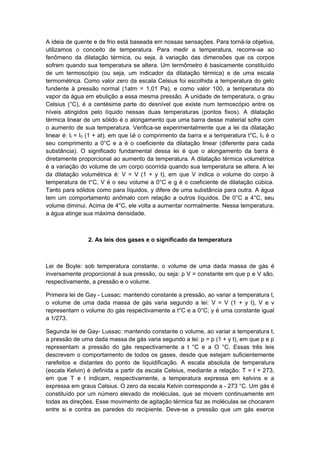 A ideia de quente e de frio está baseada em nossas sensações. Para torná-la objetiva,
utilizamos o conceito de temperatura. Para medir a temperatura, recorre-se ao
fenômeno da dilatação térmica, ou seja, à variação das dimensões que os corpos
sofrem quando sua temperatura se altera. Um termômetro é basicamente constituído
de um termoscópio (ou seja, um indicador da dilatação térmica) e de uma escala
termométrica. Como valor zero da escala Celsius foi escolhida a temperatura do gelo
fundente à pressão normal (1atm = 1,01 Pa), e como valor 100, a temperatura do
vapor da água em ebulição a essa mesma pressão. A unidade de temperatura, o grau
Celsius (°C), é a centésima parte do desnível que existe num termoscópio entre os
níveis atingidos pelo líquido nessas duas temperaturas (pontos fixos). A dilatação
térmica linear de um sólido é o alongamento que uma barra desse material sofre com
o aumento de sua temperatura. Verifica-se experimentalmente que a lei da dilatação
linear é: lt = I0 (1 + at), em que lté o comprimento da barra e a temperatura t°C, I0 é o
seu comprimento a 0°C e a é o coeficiente da dilatação linear (diferente para cada
substância). O significado fundamental dessa lei é que o alongamento da barra é
diretamente proporcional ao aumento da temperatura. A dilatação térmica volumétrica
é a variação do volume de um corpo ocorrida quando sua temperatura se altera. A lei
da dilatação volumétrica é: V = V (1 + y t), em que V indica o volume do corpo à
temperatura de t°C, V é o seu volume a 0°C e g é o coeficiente de dilatação cúbica.
Tanto para sólidos como para líquidos, y difere de uma substância para outra. A água
tem um comportamento anômalo com relação a outros líquidos. De 0°C a 4°C, seu
volume diminui. Acima de 4°C, ele volta a aumentar normalmente. Nessa temperatura,
a água atinge sua máxima densidade.
2. As leis dos gases e o significado da temperatura
Lei de Boyle: sob temperatura constante, o volume de uma dada massa de gás é
inversamente proporcional à sua pressão, ou seja: p V = constante em que p e V são,
respectivamente, a pressão e o volume.
Primeira lei de Gay - Lussac: mantendo constante a pressão, ao variar a temperatura t,
o volume de uma dada massa de gás varia segundo a lei: V = V (1 + y t), V e v
representam o volume do gás respectivamente a t°C e a 0°C; y é uma constante igual
a 1/273.
Segunda lei de Gay- Lussac: mantendo constante o volume, ao variar a temperatura t,
a pressão de uma dada massa de gás varia segundo a lei: p = p (1 + y t), em que p e p
representam a pressão do gás respectivamente a t °C e a O °C. Essas três leis
descrevem o comportamento de todos os gases, desde que estejam suficientemente
rarefeitos e distantes do ponto de liquidificação. A escala absoluta de temperatura
(escala Kelvin) é definida a partir da escala Celsius, mediante a relação: T = t + 273,
em que T e t indicam, respectivamente, a temperatura expressa em kelvins e a
expressa em graus Celsius. O zero da escala Kelvin corresponde a - 273 °C. Um gás é
constituído por um número elevado de moléculas, que se movem continuamente em
todas as direções. Esse movimento de agitação térmica faz as moléculas se chocarem
entre si e contra as paredes do recipiente. Deve-se a pressão que um gás exerce
 
