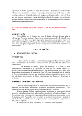 experiência. Ao tentar respondê-las, temos de abandonar a descrição dos acontecimentos
atômicos como ocorrências no tempo e no espaço, temos de recuar ainda mais do velho
conceito mecânico. A Física Quântica formula leis governando aglomerados e não indivíduos.
Não são descritas propriedades, mas probabilidades, não são formuladas leis revelando o
futuro de sistemas, mas leis governando as alterações de probabilidades no tempo relativas a
grandes aglomerados de indivíduos”
9. FEYNMAN, Richard. Física em 12 lições. 2. ed. Rio de Janeiro: Ediouro,
2009.
APRESENTAÇÃO
O livro Física em 12 lições é um curso de física, originário de uma série de
palestras que Feynman realizou e depois foram transcritas nessa obra. É indicado tanto
para estudiosos da física como para leigos pelo seu caráter descontraído e objetivo de
tratar temas considerados difíceis, de uma forma bastante tranquila. Procurou-se fazer
nesse texto, um apanhado geral das diversas asserções do autor, trazendo um resumo da
obra completa.
FÍSICA EM 6 LIÇÕES
f) ÁTOMOS EM MOVIMENTO
INTRODUÇÃO
Duas centenas do campo de conhecimento , e é possível condensar em grande
parte a enorme massa de resultados – isto é, encontrar leis que sintetizem todo o nosso
conhecimento.
O princípio da ciência, quase sua definição, é: O teste de todo
conhecimento é a experiência. A experiência é o único juiz da “verdade” científica, a
própria experiência ajuda a produzir essas leis. É preciso imaginação, para criar a partir
dessas pistas, esse processo de imaginação é tão difícil que há uma divisão de trabalho
na física: existem físicos teóricos que imaginam, deduzem e descobrem as novas leis,
mas não fazem experimentos; e físicos experimentais que deduzem e descobrem as
novas leis.
A MATÉRIA É COMPOSTA DE ÁTOMOS
Todas as coisas compõem-se de átomos que são pequenas partículas que se
deslocam em movimento permanente, atraindo-se mutuamente quando estão a certa
distância, mas se repelindo quando comprimidas umas contra as outras.
Há dois tipos de “bolhas” ou círculos para representar os átomos de oxigênio
(pretos) e hidrogênios (brancos), cada oxigênio possui dois hidrogênios ligados a ele.
As partículas estão continuamente ziguezagueando e saltando ao redor umas das outras.
As partículas estão “agarradas umas às outras”- e se atraem mutuamente, o grupo todo
está “colado”, as partículas não se comprimem entre si, e ao se tentar comprimir duas
delas, elas se repelirão.
Os átomos têm 1 a 2x10-8
cm de raio. 10-8
denomina-se um angström.
 