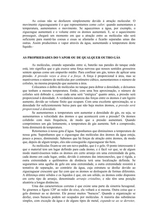 As coisas não se desfazem simplesmente devido à atração molecular. O
movimento ziguezagueante é o que representamos como calor; quando aumentamos a
temperatura, aumentamos o movimento. Se aquecermos a água, por exemplo, o
ziguezague aumentará e o volume entre os átomos aumentará. E, se o aquecimento
prosseguir, chegará um momento em que a atração entre as moléculas não será
suficiente para mantê-las coesas e essas se afastarão e ficarão separadas umas das
outras. Assim produzimos o vapor através da água, aumentando a temperatura deste
líquido.
AS PROPRIEDADES DO VAPOR OU DE QUALQUER OUTRO GÁS
As moléculas, estando separadas entre si, baterão nas paredes do tanque onde
está, isto significa que o gás exerce uma força nervosa que nossos sentidos grosseiros
sentem apenas como um empurrão médio. Para confinar um gás, temos de aplicar uma
pressão. A pressão vezes a área é a força. A força é proporcional à área, mas se
mantivermos o número de moléculas por centímetro cúbico, aumentaremos o número de
colisões, na mesma proporção que aumenta a área.
Colocamos o dobro de moléculas no tanque para dobrar a densidade, e deixamos
que tenham a mesma temperatura. Então, com uma boa aproximação, o número de
colisões será dobrado e, como cada uma será “enérgica” quanto antes, a pressão será
proporcional à densidade. A verdadeira natureza das forças entre os átomos é um ligeiro
aumento, devido ao volume finito que ocupam. Com uma excelente aproximação, se a
densidade for suficientemente baixa para que não haja muitos átomos, a pressão será
proporcional à densidade.
Se aumentarmos a temperatura sem aumentar a densidade do gás, ou seja, se
aumentarmos a velocidade dos átomos o que acontecerá com a pressão? Os átomos
colidirão com mais frequência, de modo que a pressão aumentará. Quando
comprimimos um gás lentamente, a temperatura do gás aumenta. Sob a compressão,
lenta diminuirá de temperatura.
Retornemos à nossa gota d’água. Suponhamos que diminuímos a temperatura de
nossa gota. Suponhamos que o ziguezague das moléculas dos átomos da água esteja,
pouco a pouco, diminuindo. Sabemos que há forças de atração entre átomos, de modo
que, depois de algum tempo, eles não conseguirão ziguezaguear tão bem.
As moléculas fixam-se em um novo padrão, que é o gelo. O ponto interessante é
que o material tem um lugar definido para cada átomo, e é fácil ver que, se de algum
modo mantivéssemos todos os átomos em certo arranjo em uma extremidade da gota,
cada átomo em cada lugar, então, devido à estrutura das interconexões, que é rígida, a
outra extremidade a quilômetros de distância terá uma localização definida. Se
segurarmos uma agulha de gelo em uma extremidade, a outra extremidade resistirá à
tentativa de separação, ao contrário da água, cuja estrutura se desfaz devido ao
ziguezaguear crescente que faz com que os átomos se desloquem de formas diferentes.
A diferença entre sólidos e os líquidos é que, em um sólido, os átomos estão dispostos
em certo tipo de arranjo, denominado arranjo cristalino, e não têm uma posição
aleatória a longas distâncias.
Uma das características corretas é que existe uma parte da simetria hexagonal.
Se girarmos a figura 120º ao redor do eixo, ela voltará a si mesma. Outra coisa que o
gelo diminuir ao se derreter. Ele possui muitos “buracos”. Quando a organização se
desfaz, esses buracos podem ser ocupados por moléculas. A maioria das substâncias
simples, com exceção da água e de alguns tipos de metal, expande-se ao se derreter,
 