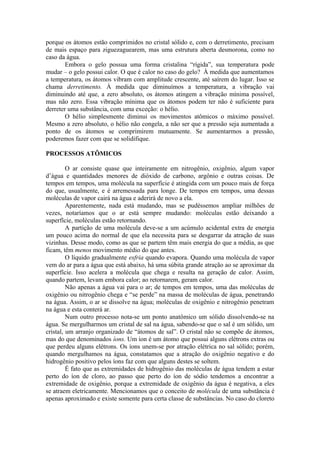 porque os átomos estão comprimidos no cristal sólido e, com o derretimento, precisam
de mais espaço para ziguezaguearem, mas uma estrutura aberta desmorona, como no
caso da água.
Embora o gelo possua uma forma cristalina “rígida”, sua temperatura pode
mudar – o gelo possui calor. O que é calor no caso do gelo? À medida que aumentamos
a temperatura, os átomos vibram com amplitude crescente, até saírem do lugar. Isso se
chama derretimento. À medida que diminuímos a temperatura, a vibração vai
diminuindo até que, a zero absoluto, os átomos atingem a vibração mínima possível,
mas não zero. Essa vibração mínima que os átomos podem ter não é suficiente para
derreter uma substância, com uma exceção: o hélio.
O hélio simplesmente diminui os movimentos atômicos o máximo possível.
Mesmo a zero absoluto, o hélio não congela, a não ser que a pressão seja aumentada a
ponto de os átomos se comprimirem mutuamente. Se aumentarmos a pressão,
poderemos fazer com que se solidifique.
PROCESSOS ATÔMICOS
O ar consiste quase que inteiramente em nitrogênio, oxigênio, algum vapor
d’água e quantidades menores de dióxido de carbono, argônio e outras coisas. De
tempos em tempos, uma molécula na superfície é atingida com um pouco mais de força
do que, usualmente, e é arremessada para longe. De tempos em tempos, uma dessas
moléculas de vapor cairá na água e aderirá de novo a ela.
Aparentemente, nada está mudando, mas se pudéssemos ampliar milhões de
vezes, notaríamos que o ar está sempre mudando: moléculas estão deixando a
superfície, moléculas estão retornando.
A partição de uma molécula deve-se a um acúmulo acidental extra de energia
um pouco acima do normal de que ela necessita para se desgarrar da atração de suas
vizinhas. Desse modo, como as que se partem têm mais energia do que a média, as que
ficam, têm menos movimento médio do que antes.
O líquido gradualmente esfria quando evapora. Quando uma molécula de vapor
vem do ar para a água que está abaixo, há uma súbita grande atração ao se aproximar da
superfície. Isso acelera a molécula que chega e resulta na geração de calor. Assim,
quando partem, levam embora calor; ao retornarem, geram calor.
Não apenas a água vai para o ar; de tempos em tempos, uma das moléculas de
oxigênio ou nitrogênio chega e “se perde” na massa de moléculas de água, penetrando
na água. Assim, o ar se dissolve na água; moléculas de oxigênio e nitrogênio penetram
na água e esta conterá ar.
Num outro processo nota-se um ponto anatômico um sólido dissolvendo-se na
água. Se mergulharmos um cristal de sal na água, sabendo-se que o sal é um sólido, um
cristal, um arranjo organizado de “átomos de sal”. O cristal não se compõe de átomos,
mas do que denominados íons. Um íon é um átomo que possui alguns elétrons extras ou
que perdeu alguns elétrons. Os íons unem-se por atração elétrica no sal sólido; porém,
quando mergulhamos na água, constatamos que a atração do oxigênio negativo e do
hidrogênio positivo pelos íons faz com que alguns destes se soltem.
É fato que as extremidades de hidrogênio das moléculas de água tendem a estar
perto do íon de cloro, ao passo que perto do íon de sódio tendemos a encontrar a
extremidade de oxigênio, porque a extremidade de oxigênio da água é negativa, a eles
se atraem eletricamente. Mencionamos que o conceito de molécula de uma substância é
apenas aproximado e existe somente para certa classe de substâncias. No caso do cloreto
 