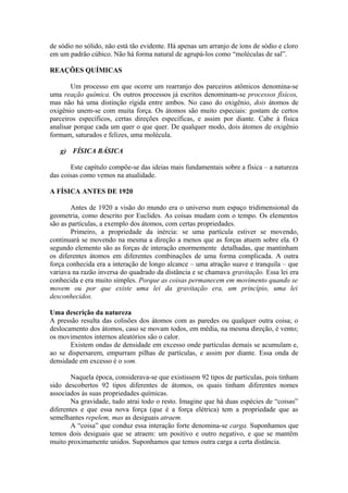 de sódio no sólido, não está tão evidente. Há apenas um arranjo de íons de sódio e cloro
em um padrão cúbico. Não há forma natural de agrupá-los como “moléculas de sal”.
REAÇÕES QUÍMICAS
Um processo em que ocorre um rearranjo dos parceiros atômicos denomina-se
uma reação química. Os outros processos já escritos denominam-se processos físicos,
mas não há uma distinção rígida entre ambos. No caso do oxigênio, dois átomos de
oxigênio unem-se com muita força. Os átomos são muito especiais: gostam de certos
parceiros específicos, certas direções específicas, e assim por diante. Cabe à física
analisar porque cada um quer o que quer. De qualquer modo, dois átomos de oxigênio
formam, saturados e felizes, uma molécula.
g) FÍSICA BÁSICA
Este capítulo compõe-se das ideias mais fundamentais sobre a física – a natureza
das coisas como vemos na atualidade.
A FÍSICA ANTES DE 1920
Antes de 1920 a visão do mundo era o universo num espaço tridimensional da
geometria, como descrito por Euclides. As coisas mudam com o tempo. Os elementos
são as partículas, a exemplo dos átomos, com certas propriedades.
Primeiro, a propriedade da inércia: se uma partícula estiver se movendo,
continuará se movendo na mesma a direção a menos que as forças atuem sobre ela. O
segundo elemento são as forças de interação enormemente detalhadas, que mantinham
os diferentes átomos em diferentes combinações de uma forma complicada. A outra
força conhecida era a interação de longo alcance – uma atração suave e tranquila – que
variava na razão inversa do quadrado da distância e se chamava gravitação. Essa lei era
conhecida e era muito simples. Porque as coisas permanecem em movimento quando se
movem ou por que existe uma lei da gravitação era, um princípio, uma lei
desconhecidos.
Uma descrição da natureza
A pressão resulta das colisões dos átomos com as paredes ou qualquer outra coisa; o
deslocamento dos átomos, caso se movam todos, em média, na mesma direção, é vento;
os movimentos internos aleatórios são o calor.
Existem ondas de densidade em excesso onde partículas demais se acumulam e,
ao se dispersarem, empurram pilhas de partículas, e assim por diante. Essa onda de
densidade em excesso é o som.
Naquela época, considerava-se que existissem 92 tipos de partículas, pois tinham
sido descobertos 92 tipos diferentes de átomos, os quais tinham diferentes nomes
associados às suas propriedades químicas.
Na gravidade, tudo atrai todo o resto. Imagine que há duas espécies de “coisas”
diferentes e que essa nova força (que é a força elétrica) tem a propriedade que as
semelhantes repelem, mas as desiguais atraem.
A “coisa” que conduz essa interação forte denomina-se carga. Suponhamos que
temos dois desiguais que se atraem: um positivo e outro negativo, e que se mantêm
muito proximamente unidos. Suponhamos que temos outra carga a certa distância.
 