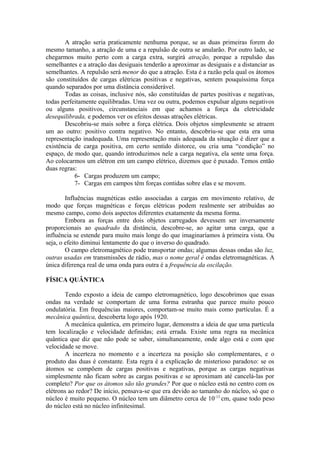 A atração seria praticamente nenhuma porque, se as duas primeiras forem do
mesmo tamanho, a atração de uma e a repulsão de outra se anularão. Por outro lado, se
chegarmos muito perto com a carga extra, surgirá atração, porque a repulsão das
semelhantes e a atração das desiguais tenderão a aproximar as desiguais e a distanciar as
semelhantes. A repulsão será menor do que a atração. Esta é a razão pela qual os átomos
são constituídos de cargas elétricas positivas e negativas, sentem pouquíssima força
quando separados por uma distância considerável.
Todas as coisas, inclusive nós, são constituídas de partes positivas e negativas,
todas perfeitamente equilibradas. Uma vez ou outra, podemos expulsar alguns negativos
ou alguns positivos, circunstanciais em que achamos a força da eletricidade
desequilibrada, e podemos ver os efeitos dessas atrações elétricas.
Descobriu-se mais sobre a força elétrica. Dois objetos simplesmente se atraem
um ao outro: positivo contra negativo. No entanto, descobriu-se que esta era uma
representação inadequada. Uma representação mais adequada da situação é dizer que a
existência de carga positiva, em certo sentido distorce, ou cria uma “condição” no
espaço, de modo que, quando introduzimos nele a carga negativa, ela sente uma força.
Ao colocarmos um elétron em um campo elétrico, dizemos que é puxado. Temos então
duas regras:
6- Cargas produzem um campo;
7- Cargas em campos têm forças contidas sobre elas e se movem.
Influências magnéticas estão associadas a cargas em movimento relativo, de
modo que forças magnéticas e forças elétricas podem realmente ser atribuídas ao
mesmo campo, como dois aspectos diferentes exatamente da mesma forma.
Embora as forças entre dois objetos carregados devessem ser inversamente
proporcionais ao quadrado da distância, descobre-se, ao agitar uma carga, que a
influência se estende para muito mais longe do que imaginaríamos à primeira vista. Ou
seja, o efeito diminui lentamente do que o inverso do quadrado.
O campo eletromagnético pode transportar ondas; algumas dessas ondas são luz,
outras usadas em transmissões de rádio, mas o nome geral é ondas eletromagnéticas. A
única diferença real de uma onda para outra é a frequência da oscilação.
FÍSICA QUÂNTICA
Tendo exposto a ideia de campo eletromagnético, logo descobrimos que essas
ondas na verdade se comportam de uma forma estranha que parece muito pouco
ondulatória. Em frequências maiores, comportam-se muito mais como partículas. É a
mecânica quântica, descoberta logo após 1920.
A mecânica quântica, em primeiro lugar, demonstra a ideia de que uma partícula
tem localização e velocidade definidas; está errada. Existe uma regra na mecânica
quântica que diz que não pode se saber, simultaneamente, onde algo está e com que
velocidade se move.
A incerteza no momento e a incerteza na posição são complementares, e o
produto das duas é constante. Esta regra é a explicação de misterioso paradoxo: se os
átomos se compõem de cargas positivas e negativas, porque as cargas negativas
simplesmente não ficam sobre as cargas positivas e se aproximam até cancelá-las por
completo? Por que os átomos são tão grandes? Por que o núcleo está no centro com os
elétrons ao redor? De início, pensava-se que era devido ao tamanho do núcleo, só que o
núcleo é muito pequeno. O núcleo tem um diâmetro cerca de 10-13
cm, quase todo peso
do núcleo está no núcleo infinitesimal.
 
