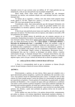 chamadas mésons K, que ocorrem como um dubleto, K+
K0
. Cada partícula tem sua
antipartícula, a não ser que uma partícula seja sua própria antipartícula.
Desse modo, temos várias coisas soltas – partículas que não interagem
fortemente nos núcleos, sem nenhuma relação com uma interação nuclear e sem uma
interação forte
Os léptons são os seguintes: o elétron, com uma massa muito pequena nessa
escala, apenas 0, 510 Mev
. Depois há o méson µ, ou múon, com uma massa muito
maior, 206 vezes mais pesado do que um elétron.
Considerando, ainda, duas outras partículas que não interagem fortemente com
as nucleares: uma é a fóton, e talvez, se o campo da gravidade também tiver uma
correspondência na mecânica quântica, existirá uma partícula, um gráviton, que terá
massa zero.
O fato de que uma partícula possui massa zero significa, de certa forma, que não
pode estar em repouso. Em fóton nunca está em repouso, está sempre se movendo a 300
mil quilômetros por segundo.
Aparece um grande número de partículas que, em conjunto, parecem ser os
constituintes fundamentais da matéria. Essas partículas não são totalmente diferentes em
suas interações mútuas. Parece haver apenas quatro tipos de interações entre partículas,
que, em ordem decrescente de força, são a força nuclear, as interações elétricas, a
interação da desintegração beta e a gravidade. O fóton está acoplado a todas as
partículas carregadas, e a força da interação é medida por certo número que é 1/137. A
lei detalhada desse acoplamento é conhecida: trata-se de eletrodinâmica quântica. A
gravidade está acoplada a toda energia, mas seu acoplamento é fraquíssimo, muito mais
fraco que o da eletricidade. Depois existem os denominados decaimentos fracos –
desintegração beta, que faz o nêutron se desintegrar em próton, elétron e neutrino
relativamente devagar. A chamada interação forte, a interação méson-bárion, tem uma
força de 1 nessa escala, e a lei é completamente desconhecida, embora se conheçam
algumas regras, como a de que o número de bárions não se altera em qualquer reação.
8- A RELAÇÃO DA FÍSICA COM OUTRAS CIÊNCIAS
A física é o correspondente atual ao que se costumava se chamar filosofia
natural, da qual emergiu a maioria de nossas ciências modernas.
QUÍMICA
Historicamente, a química, em seus inícios, lidava quase por completo com a
agora denominada química inorgânica, a química das substâncias não associada a seres
vivos. Essa química inicial foi importantíssima para a física. A interação entre as duas
ciências foi muito grande porque a teoria dos átomos foi concretizada em grande parte
por experiências na química. A teoria química foi sintetizada, em grande parte, na tabela
periódica de Mendeleiev, e foi o conjunto de regras sobre que substâncias se combinam
com outras e como constitui a química inorgânica. Essas regras acabaram explicadas em
princípios pela mecânica quântica, de modo que a química teórica é, na verdade, física.
Revela-se muito difícil prever, precisamente, o que ocorrerá em uma dada reação
química; não obstante, a parte mais profunda da química teórica tem de acabar na
mecânica quântica.
Existe também um ramo da física e da química desenvolvido, conjuntamente,
por ambas as ciências e de extrema importância, denominado mecânica estatística. A
mecânica estatística é a ciência dos fenômenos do calor, ou termodinâmica. A química
 