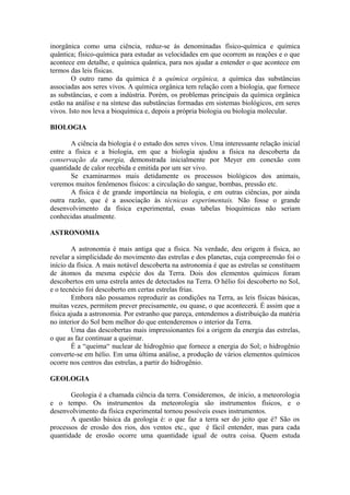 inorgânica como uma ciência, reduz-se às denominadas físico-química e química
quântica; físico-química para estudar as velocidades em que ocorrem as reações e o que
acontece em detalhe, e química quântica, para nos ajudar a entender o que acontece em
termos das leis físicas.
O outro ramo da química é a química orgânica, a química das substâncias
associadas aos seres vivos. A química orgânica tem relação com a biologia, que fornece
as substâncias, e com a indústria. Porém, os problemas principais da química orgânica
estão na análise e na síntese das substâncias formadas em sistemas biológicos, em seres
vivos. Isto nos leva a bioquímica e, depois a própria biologia ou biologia molecular.
BIOLOGIA
A ciência da biologia é o estudo dos seres vivos. Uma interessante relação inicial
entre a física e a biologia, em que a biologia ajudou a física na descoberta da
conservação da energia, demonstrada inicialmente por Meyer em conexão com
quantidade de calor recebida e emitida por um ser vivo.
Se examinarmos mais detidamente os processos biológicos dos animais,
veremos muitos fenômenos físicos: a circulação do sangue, bombas, pressão etc.
A física é de grande importância na biologia, e em outras ciências, por ainda
outra razão, que é a associação às técnicas experimentais. Não fosse o grande
desenvolvimento da física experimental, essas tabelas bioquímicas não seriam
conhecidas atualmente.
ASTRONOMIA
A astronomia é mais antiga que a física. Na verdade, deu origem à física, ao
revelar a simplicidade do movimento das estrelas e dos planetas, cuja compreensão foi o
início da física. A mais notável descoberta na astronomia é que as estrelas se constituem
de átomos da mesma espécie dos da Terra. Dois dos elementos químicos foram
descobertos em uma estrela antes de detectados na Terra. O hélio foi descoberto no Sol,
e o tecnécio foi descoberto em certas estrelas frias.
Embora não possamos reproduzir as condições na Terra, as leis físicas básicas,
muitas vezes, permitem prever precisamente, ou quase, o que acontecerá. É assim que a
física ajuda a astronomia. Por estranho que pareça, entendemos a distribuição da matéria
no interior do Sol bem melhor do que entenderemos o interior da Terra.
Uma das descobertas mais impressionantes foi a origem da energia das estrelas,
o que as faz continuar a queimar.
É a “queima“ nuclear de hidrogênio que fornece a energia do Sol; o hidrogênio
converte-se em hélio. Em uma última análise, a produção de vários elementos químicos
ocorre nos centros das estrelas, a partir do hidrogênio.
GEOLOGIA
Geologia é a chamada ciência da terra. Consideremos, de início, a meteorologia
e o tempo. Os instrumentos da meteorologia são instrumentos físicos, e o
desenvolvimento da física experimental tornou possíveis esses instrumentos.
A questão básica da geologia é: o que faz a terra ser do jeito que é? São os
processos de erosão dos rios, dos ventos etc., que é fácil entender, mas para cada
quantidade de erosão ocorre uma quantidade igual de outra coisa. Quem estuda
 