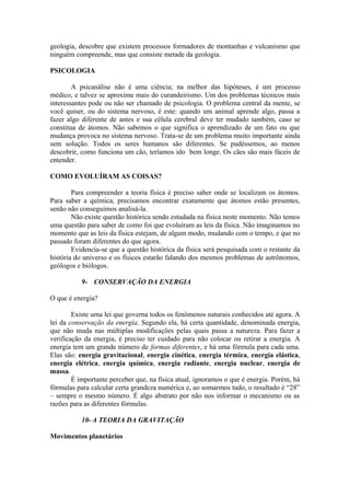 geologia, descobre que existem processos formadores de montanhas e vulcanismo que
ninguém compreende, mas que consiste metade da geologia.
PSICOLOGIA
A psicanálise não é uma ciência; na melhor das hipóteses, é um processo
médico, e talvez se aproxime mais do curandeirismo. Um dos problemas técnicos mais
interessantes pode ou não ser chamado de psicologia. O problema central da mente, se
você quiser, ou do sistema nervoso, é este: quando um animal aprende algo, passa a
fazer algo diferente de antes e sua célula cerebral deve ter mudado também, caso se
constitua de átomos. Não sabemos o que significa o aprendizado de um fato ou que
mudança provoca no sistema nervoso. Trata-se de um problema muito importante ainda
sem solução. Todos os seres humanos são diferentes. Se pudéssemos, ao menos
descobrir, como funciona um cão, teríamos ido bem longe. Os cães são mais fáceis de
entender.
COMO EVOLUÍRAM AS COISAS?
Para compreender a teoria física é preciso saber onde se localizam os átomos.
Para saber a química, precisamos encontrar exatamente que átomos estão presentes,
senão não conseguimos analisá-la.
Não existe questão histórica sendo estudada na física neste momento. Não temos
uma questão para saber de como foi que evoluíram as leis da física. Não imaginamos no
momento que as leis da física estejam, de algum modo, mudando com o tempo, e que no
passado foram diferentes do que agora.
Evidencia-se que a questão histórica da física será pesquisada com o restante da
história do universo e os físicos estarão falando dos mesmos problemas de astrônomos,
geólogos e biólogos.
9- CONSERVAÇÃO DA ENERGIA
O que é energia?
Existe uma lei que governa todos os fenômenos naturais conhecidos até agora. A
lei da conservação da energia. Segundo ela, há certa quantidade, denominada energia,
que não muda nas múltiplas modificações pelas quais passa a natureza. Para fazer a
verificação da energia, é preciso ter cuidado para não colocar ou retirar a energia. A
energia tem um grande número de formas diferentes, e há uma fórmula para cada uma.
Elas são: energia gravitacional, energia cinética, energia térmica, energia elástica,
energia elétrica, energia química, energia radiante, energia nuclear, energia de
massa.
É importante perceber que, na física atual, ignoramos o que é energia. Porém, há
fórmulas para calcular certa grandeza numérica e, ao somarmos tudo, o resultado é “28”
– sempre o mesmo número. É algo abstrato por não nos informar o mecanismo ou as
razões para as diferentes fórmulas.
10- A TEORIA DA GRAVITAÇÃO
Movimentos planetários
 
