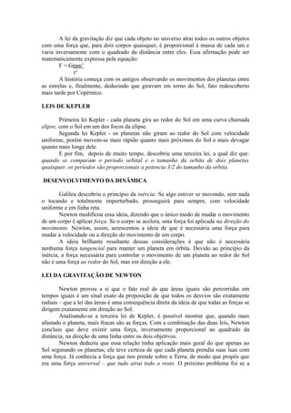 A lei da gravitação diz que cada objeto no universo atrai todos os outros objetos
com uma força que, para dois corpos quaisquer, é proporcional à massa de cada um e
varia inversamente com o quadrado da distância entre eles. Essa afirmação pode ser
matematicamente expressa pela equação:
F = Gmm’
r2
A história começa com os antigos observando os movimentos dos planetas entre
as estrelas e, finalmente, deduzindo que giravam em torno do Sol, fato redescoberto
mais tarde por Copérnico.
LEIS DE KEPLER
Primeira lei Kepler - cada planeta gira ao redor do Sol em uma curva chamada
elipse, com o Sol em um dos focos da elipse.
Segunda lei Kepler - os planetas não giram ao redor do Sol com velocidade
uniforme, porém movem-se mais rápido quanto mais próximos do Sol e mais devagar
quanto mais longe dele.
E por fim, depois de muito tempo, descobriu uma terceira lei, a qual diz que:
quando se comparam o período orbital e o tamanho da orbita de dois planetas
quaisquer, os períodos são proporcionais a potencia 3/2 do tamanho da orbita.
DESENVOLVIMENTO DA DINÂMICA
Galileu descobriu o princípio da inércia: Se algo estiver se movendo, sem nada
o tocando e totalmente imperturbado, prosseguirá para sempre, com velocidade
uniforme e em linha reta.
Newton modificou essa ideia, dizendo que o único modo de mudar o movimento
de um corpo é aplicar força. Se o corpo se acelera, uma força foi aplicada na direção do
movimento. Newton, assim, acrescentou a ideia de que é necessária uma força para
mudar a velocidade ou a direção do movimento de um corpo.
A ideia brilhante resultante dessas considerações é que não é necessária
nenhuma força tangencial para manter um planeta em órbita. Devido ao princípio da
inércia, a força necessária para controlar o movimento de um planeta ao redor do Sol
não é uma força ao redor do Sol, mas em direção a ele.
LEI DA GRAVITAÇÃO DE NEWTON
Newton provou a si que o fato real de que áreas iguais são percorridas em
tempos iguais é um sinal exato da proposição de que todos os desvios são exatamente
radiais – que a lei das áreas é uma consequência direta da ideia de que todas as forças se
dirigem exatamente em direção ao Sol.
Analisando-se a terceira lei de Kepler, é possível mostrar que, quando mais
afastado o planeta, mais fracas são as forças. Com a combinação das duas leis, Newton
concluiu que deve existir uma força, inversamente proporcional ao quadrado da
distância, na direção de uma linha entre os dois objetivos.
Newton deduziu que essa relação tinha aplicação mais geral do que apenas ao
Sol segurando os planetas; ele teve certeza de que cada planeta prendia suas luas com
uma força. Já conhecia a força que nos prende sobre a Terra, de modo que propôs que
era uma força universal – que tudo atrai todo o resto. O próximo problema foi se a
 