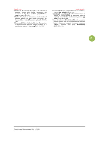 Casallo y col..                                                                                          uso de adcon-l…
3. Einhaus SL, Robertson JT, Dohan FC, et al: Reduction of   6.Robertson JT: Role of peridural fibrosis in the failed back:
   peridural fibrosis after lumbar laminotomy and               a review. Eur Spine J 5:S2–S6, 1996.
   discectomy in dogs by a resorbable gel (ADCON-L).         7.Rönnberg K, Lind B, Zoega B, et al. Peridural scar and its
   Spine 22:1440–1447, 1997.                                    relation to clinical outcome: a randomised study on
4. Richter H-P, Kast E, Tomczak R, et al: Results of            surgically treated lumbar disc herniation patients. Eur
   applying Adcon-l gel after lumbar discectomy: the            Spine J 17:1714-20, 2008.
   German Adcon-l study. J Neurosurg (spine) 95:179–189,     8.Ross JS, Robertson JT, Fredrickson RC, et al: Association
   2001.                                                       between peridural scar and recurrent radicular pain after
5. Robertson JT, Meric AL, Dohan FC, et al: The reduction      lumbar discectomy: magnetic resonance evaluation.
   of postlaminectomy peridural fibrosis in rabbits by a       ADCON-L European study group. Neurosurgery
   carbohydrate polymer. J Neurosurg 79:89–95, 1993.           38:855–863, 1996.




                                                                                                                              13




Neurocirugía-Neurocirurgia / Vol 16/2011
 