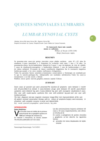 QUISTES SINOVIALES LUMBARES

             LUMBAR SYNOVIAL CYSTS
                                                                                                                 14
Abraham Krivoy Md, Jaime Krivoy Md , Mauricio Krivoy Md.
Hospital Universitario de Caracas, Hospital Privado Centro Médico de Caracas-Venezuela.

                                                     Es innecesario hacer más cuando
                                                  menos es suficiente.
                                                                Willian of Occam (1285-1349)
                                                                   Monje franciscano ingles.

                                                    RESUMEN

Se presentan siete casos con quistes sinoviales cuyas edades oscilaron entre 43 y 81 años. Se
estudiaron 4 casos masculinos y 3 femeninos. La evolución varió entre 1 mes y 10 años. La
presentación clínica fue de lumbociática bilateral en 2 casos, 1 caso de síndrome de cola de caballo,
2 casos de claudicación neurogénica y lumbociática bilateral, 1 caso de lumbocruralgia y 1 caso
de ciática unilateral. El examen de mayor contribución diagnóstica fue la resonancia magnética
lumbar que aunado a los otros estudios reafirmaron el diagnóstico.
Todos los pacientes fueron sometidos a tratamientos conservadores y fisioterapia sin resultados por
lo que la sanción quirúrgica fue indispensable con resultados satisfactorios. Todos los casos se
incorporaron a su vida social y laboral.
Palabras claves: quiste sinovial, ganglión, estenosis espinal. Ciáticas.

                                                    SUMMARY

Seven cases of synovial cyst were presented.The duration of symptoms were between 1 month
and 10 years.Male 4 an female 3 cases.Variation of age were between 43 and 81 years.Patient
symptoms were: bilateral leg pain 2 cases; bilateral leg pain with neurogenic claudication:2 cases.
One case with cauda equina syndrome. One case with unilateral leg pain and one case with
lumbocrural pain.
The best diagnosis test was magnetic resonance image.Other test improved details of the cyst.
All patient received conservative therapy with no relieve of symptoms Surgery were necessary in
all patient with complete recovery in social and laboral fields.
Key words: synovial cyst,ganglion, spinal stenosis, leg pain.

INTRODUCCIÓN
Datos Históricos:                                                Las dos comunicaciones mayores contienen 10



V      on Grucker tiene el crédito de la primera                 casos y 19 casos respectivamente, este último
       comunicación de un ganglión quístico en                   en 10 años.(2-3)
       1880 por hallazgo de autopsia.(1)                         En cuanto a patogénesis de quistes sinoviales
En relación a frecuencia, es escasa.. Existen                    y gangliones se han descrito las siguientes
70 artículos publicados con 121 casos.                           teorías:
                                                                 a) proceden de restos desplazados de tejido
                                                                     sinovial.

Neurocirugía-Neurocirurgia / Vol 16/2011
 