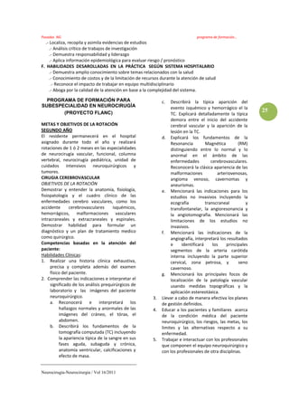 Posadas NG                                                                       programa de formación…
  .- Localiza, recopila y asimila evidencias de estudios
     .- Análisis crítico de trabajos de investigación
     .- Demuestra responsabilidad y liderazgo
     .- Aplica información epidemiológica para evaluar riesgo / pronóstico
F. HABILIDADES DESAROLLADAS EN LA PRÁCTICA SEGÚN SISTEMA HOSPITALARIO
     .- Demuestra amplio conocimiento sobre temas relacionados con la salud
     .- Conocimiento de costos y de la limitación de recursos durante la atención de salud
      .- Reconoce el impacto de trabajar en equipo multidisciplinario
     .- Aboga por la calidad de la atención en base a la complejidad del sistema.

  PROGRAMA DE FORMACIÓN PARA                                  c.   Describirá la típica aparición del
SUBESPECIALIDAD EN NEUROCIRUGÍA                                    evento isquémico y hemorrágico el la
       (PROYECTO FLANC)                                                                                         25
                                                                   TC. Explicará detalladamente la típica
                                                                   demora entre el inicio del accidente
METAS Y OBJETIVOS DE LA ROTACIÓN                                   cerebral vascular y la aparición de la
SEGUNDO AÑO                                                        lesión en la TC.
El residente permanecerá en el hospital                       d. Explicará los fundamentos de la
asignado durante todo el año y realizará                           Resonancia         Magnética         (RM)
rotaciones de 1 ó 2 meses en las especialidades                    distinguiendo entre lo normal y lo
de neurocirugía vascular, funcional, columna                       anormal en el ámbito de las
vertebral, neurocirugía pediátrica, unidad de                      enfermedades          cerebrovasculares.
cuidados intensivos neuroquirúrgicos y                             Reconocerá la clásica apariencia de las
tumores.                                                           malformaciones            arteriovenosas,
CIRUGIA CEREBROVASCULAR                                            angioma venoso, cavernomas y
OBJETIVOS DE LA ROTACIÓN                                           aneurismas.
Demostrar y entender la anatomía, fisiología,                 e. Mencionará las indicaciones para los
fisiopatología y el cuadro clínico de las                          estudios no invasivos incluyendo la
enfermedades cerebro vasculares, como los                          ecografía          transcraneal          y
accidente       cerebrovasculares      isquémicos,                 transfontanelar, la angioresonancia y
hemorrágicos, malformaciones vasculares                            la angiotomografia. Mencionará las
intracraneales y extracraneales y espinales.                       limitaciones de los estudios no
Demostrar habilidad para formular un                               invasivos.
diagnóstico y un plan de tratamiento medico                   f. Mencionará las indicaciones de la
como quirúrgico.                                                   angiografía, interpretará los resultados
Competencias basadas en la atención del                            e     identificará     los     principales
paciente:                                                          segmentos de la arteria carótida
Habilidades Clínicas:                                              interna incluyendo la parte superior
1. Realizar una historia clínica exhaustiva,                       cervical, zona petrosa, y            seno
     precisa y completa además del examen                          cavernoso.
     físico del paciente.                                     g. Mencionará los principales focos de
2. Comprender las indicaciones e interpretar el                    localización de la patología vascular
     significado de los análisis prequirúrgicos de                 usando medidas topográficas y la
     laboratorio y las imágenes del paciente                       aplicación estereotáxica.
     neuroquirúrgico.                                    3.   Llevar a cabo de manera efectiva los planes
     a. Reconocerá        e     interpretará    los           de gestión definidos.
          hallazgos normales y anormales de las          4.   Educar a los pacientes y familiares acerca
          imágenes del cráneo, el tórax, el                   de la condición médica del paciente
          abdomen.                                            neuroquirúrgico, los riesgos, las metas, los
     b. Describirá los fundamentos de la                      limites y las alternativas respecto a su
          tomografía computada (TC) incluyendo                enfermedad.
          la apariencia típica de la sangre en sus       5.   Trabajar e interactuar con los profesionales
          fases aguda, subaguda y crónica,                    que componen el equipo neuroquirúrgico y
          anatomía ventricular, calcificaciones y             con los profesionales de otra disciplinas.
          efecto de masa.


Neurocirugía-Neurocirurgia / Vol 16/2011
 