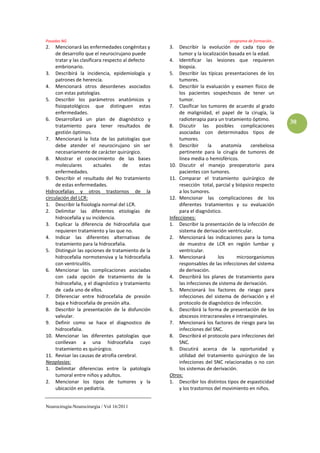 Posadas NG                                                                         programa de formación…
2.   Mencionará las enfermedades congénitas y          3.   Describir la evolución de cada tipo de
     de desarrollo que el neurocirujano puede               tumor y la localización basada en la edad.
     tratar y las clasificara respecto al defecto      4. Identificar las lesiones que requieren
     embrionario.                                           biopsia.
3. Describirá la incidencia, epidemiología y           5. Describir las típicas presentaciones de los
     patrones de herencia.                                  tumores.
4. Mencionará otros desordenes asociados               6. Describir la evaluación y examen físico de
     con estas patologías.                                  los pacientes sospechosos de tener un
5. Describir los parámetros anatómicos y                    tumor.
     fisiopatológicos que distinguen estas             7. Clasificar los tumores de acuerdo al grado
     enfermedades.                                          de malignidad, el papel de la cirugía, la
6. Desarrollará un plan de diagnóstico y                    radioterapia para un tratamiento óptimo.
                                                                                                            30
     tratamiento para tener resultados de              8. Discutir las posibles complicaciones
     gestión óptimos.                                       asociadas con determinados tipos de
7. Mencionará la lista de las patologías que                tumores.
     debe atender el neurocirujano sin ser             9. Describir       la     anatomía     cerebelosa
     necesariamente de carácter quirúrgico.                 pertinente para la cirugía de tumores de
8. Mostrar el conocimiento de las bases                     línea media o hemisféricos.
     moleculares         actuales      de      estas   10. Discutir el manejo preoperatorio para
     enfermedades.                                          pacientes con tumores.
9. Describir el resultado del No tratamiento           11. Comparar el tratamiento quirúrgico de
     de estas enfermedades.                                 resección total, parcial y biópsico respecto
Hidrocefalias y otros trastornos de la                      a los tumores.
circulación del LCR:                                   12. Mencionar las complicaciones de los
1. Describir la fisiología normal del LCR.                  diferentes tratamientos y su evaluación
2. Delimitar las diferentes etiologías de                   para el diagnóstico.
     hidrocefalia y su incidencia.                     Infecciones:
3. Explicar la diferencia de hidrocefalia que          1. Describir la presentación de la infección de
     requieren tratamiento y las que no.                    sistema de derivación ventricular.
4. Indicar las diferentes alternativas de              2. Mencionará las indicaciones para la toma
     tratamiento para la hidrocefalia.                      de muestra de LCR en región lumbar y
5. Distinguir las opciones de tratamiento de la             ventricular.
     hidrocefalia normotensiva y la hidrocefalia       3. Mencionará           los     microorganismos
     con ventriculitis.                                     responsables de las infecciones del sistema
6. Mencionar las complicaciones asociadas                   de derivación.
     con cada opción de tratamiento de la              4. Describirá los planes de tratamiento para
     hidrocefalia, y el diagnóstico y tratamiento           las infecciones de sistema de derivación.
     de cada uno de ellos.                             5. Mencionará los factores de riesgo para
7. Diferenciar entre hidrocefalia de presión                infecciones del sistema de derivación y el
     baja e hidrocefalia de presión alta.                   protocolo de diagnóstico de infección.
8. Describir la presentación de la disfunción          6. Describirá la forma de presentación de los
     valvular.                                              abscesos intracraneales e intraespinales.
9. Definir como se hace el diagnostico de              7. Mencionará los factores de riesgo para las
     hidrocefalia.                                          infecciones del SNC.
10. Mencionar las diferentes patologías que            8. Describirá el protocolo para infecciones del
     conllevan a una hidrocefalia cuyo                      SNC.
     tratamiento es quirúrgico.                        9. Discutirá acerca de la oportunidad y
11. Revisar las causas de atrofia cerebral.                 utilidad del tratamiento quirúrgico de las
Neoplasias:                                                 infecciones del SNC relacionadas o no con
1. Delimitar diferencias entre la patología                 los sistemas de derivación.
     tumoral entre niños y adultos.                    Otros:
2. Mencionar los tipos de tumores y la                 1. Describir los distintos tipos de espasticidad
     ubicación en pediatría.                                y los trastornos del movimiento en niños.


Neurocirugía-Neurocirurgia / Vol 16/2011
 