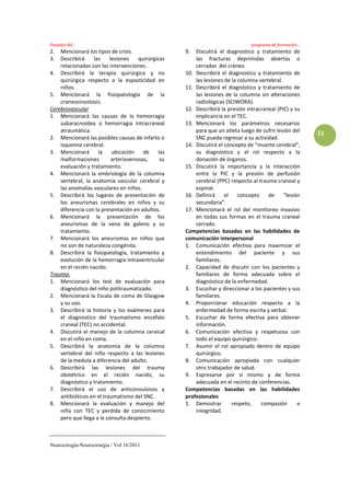 Posadas NG                                                                      programa de formación…
2.  Mencionará los tipos de crisis.                 9.  Discutirá el diagnostico y tratamiento de
3.  Describirá    las     lesiones    quirúrgicas       las fracturas deprimidas abiertas o
    relacionadas con las intervenciones.                cerradas del cráneo.
4. Describirá la terapia quirúrgica y no            10. Describirá el diagnostico y tratamiento de
    quirúrgica respecto a la espasticidad en            las lesiones de la columna vertebral.
    niños.                                          11. Describirá el diagnóstico y tratamiento de
5. Mencionará la fisiopatología de la                   las lesiones de la columna sin alteraciones
    craneosinostosis.                                   radiológicas (SCIWORA).
Cerebrovascular                                     12. Describirá la presión intracraneal (PIC) y su
1. Mencionará las causas de la hemorragia               implicancia en el TEC.
    subaracnoidea o hemorragia intracraneal         13. Mencionará los parámetros necesarios
    atraumática.                                        para que un atleta luego de sufrir lesión del
                                                                                                         31
2. Mencionará las posibles causas de infarto o          SNC pueda regresar a su actividad.
    isquemia cerebral.                              14. Discutirá el concepto de “muerte cerebral”,
3. Mencionará       la     ubicación    de    las       su diagnóstico y el rol respecto a la
    malformaciones         arteriovenosas,     su       donación de órganos.
    evaluación y tratamiento.                       15. Discutirá la importancia y la interacción
4. Mencionará la embriología de la columna              entre la PIC y la presión de perfusión
    vertebral, la anatomía vascular cerebral y          cerebral (PPC) respecto al trauma craneal y
    las anomalías vasculares en niños.                  espinal.
5. Describirá los lugares de presentación de        16. Definirá     el    concepto    de     “lesión
    los aneurismas cerebrales en niños y su             secundaria”.
    diferencia con la presentación en adultos.      17. Mencionará el rol del monitoreo invasivo
6. Mencionará la presentación de los                    en todas sus formas en el trauma craneal
    aneurismas de la vena de galeno y su                cerrado.
    tratamiento.                                    Competencias basadas en las habilidades de
7. Mencionará los aneurismas en niños que           comunicación interpersonal
    no son de naturaleza congénita.                 1. Comunicación efectiva para maximizar el
8. Describirá la fisiopatología, tratamiento y          entendimiento del paciente y sus
    evolución de la hemorragia intraventricular         familiares.
    en el recién nacido.                            2. Capacidad de discutir con los pacientes y
Trauma:                                                 familiares de forma adecuada sobre el
1. Mencionará los test de evaluación para               diagnóstico de la enfermedad.
    diagnóstico del niño politraumatizado.          3. Escuchar y direccionar a los pacientes y sus
2. Mencionará la Escala de coma de Glasgow              familiares.
    y su uso.                                       4. Proporcionar educación respecto a la
3. Describirá la historia y los exámenes para           enfermedad de forma escrita y verbal.
    el diagnostico del traumatismo encéfalo         5. Escuchar de forma efectiva para obtener
    craneal (TEC) no accidental.                        información.
4. Discutirá el manejo de la columna cervical       6. Comunicación efectiva y respetuosa con
    en el niño en coma.                                 todo el equipo quirúrgico.
5. Describirá la anatomía de la columna             7. Asumir el rol apropiado dentro de equipo
    vertebral del niño respecto a las lesiones          quirúrgico.
    de la medula a diferencia del adulto.           8. Comunicación apropiada con cualquier
6. Describirá las lesiones del trauma                   otro trabajador de salud.
    obstétrico en el recién nacido, su              9. Expresarse por si mismo y de forma
    diagnóstico y tratamiento.                          adecuada en el recinto de conferencias.
7. Describirá el uso de anticonvulsivos y           Competencias basadas en las habilidades
    antibióticos en el traumatismo del SNC.         profesionales
8. Mencionará la evaluación y manejo del            1. Demostrar        respeto,    compasión       e
    niño con TEC y perdida de conocimiento              integridad.
    pero que llega a la consulta despierto.



Neurocirugía-Neurocirurgia / Vol 16/2011
 