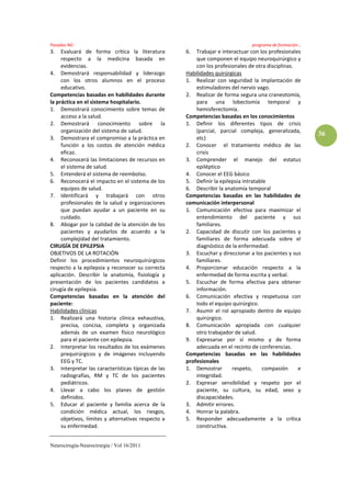 Posadas NG                                                                     programa de formación…
3.   Evaluará de forma crítica la literatura        6.  Trabajar e interactuar con los profesionales
     respecto a la medicina basada en                   que componen el equipo neuroquirúrgico y
     evidencias.                                        con los profesionales de otra disciplinas.
4. Demostrará responsabilidad y liderazgo           Habilidades quirúrgicas
     con los otros alumnos en el proceso            1. Realizar con seguridad la implantación de
     educativo.                                         estimuladores del nervio vago.
Competencias basadas en habilidades durante         2. Realizar de forma segura una craneotomía,
la práctica en el sistema hospitalario.                 para una lobectomía temporal y
1. Demostrará conocimiento sobre temas de               hemisferectomía.
     acceso a la salud.                             Competencias basadas en los conocimientos
2. Demostrará conocimiento sobre la                 1. Definir los diferentes tipos de crisis
     organización del sistema de salud.                 (parcial, parcial compleja, generalizada,
                                                                                                        36
3. Demostrara el compromiso a la práctica en            etc)
     función a los costos de atención médica        2. Conocer el tratamiento médico de las
     eficaz.                                            crisis
4. Reconocerá las limitaciones de recursos en       3. Comprender el manejo del estatus
     el sistema de salud.                               epiléptico
5. Entenderá el sistema de reembolso.               4. Conocer el EEG básico
6. Reconocerá el impacto en el sistema de los       5. Definir la epilepsia intratable
     equipos de salud.                              6. Describir la anatomía temporal
7. Identificará y trabajará con otros               Competencias basadas en las habilidades de
     profesionales de la salud y organizaciones     comunicación interpersonal
     que puedan ayudar a un paciente en su          1. Comunicación efectiva para maximizar el
     cuidado.                                           entendimiento del paciente y sus
8. Abogar por la calidad de la atención de los          familiares.
     pacientes y ayudarlos de acuerdo a la          2. Capacidad de discutir con los pacientes y
     complejidad del tratamiento.                       familiares de forma adecuada sobre el
CIRUGÍA DE EPILEPSIA                                    diagnóstico de la enfermedad.
OBJETIVOS DE LA ROTACIÓN                            3. Escuchar y direccionar a los pacientes y sus
Definir los procedimientos neuroquirúrgicos             familiares.
respecto a la epilepsia y reconocer su correcta     4. Proporcionar educación respecto a la
aplicación. Describir la anatomía, fisiología y         enfermedad de forma escrita y verbal.
presentación de los pacientes candidatos a          5. Escuchar de forma efectiva para obtener
cirugía de epilepsia.                                   información.
Competencias basadas en la atención del             6. Comunicación efectiva y respetuosa con
paciente:                                               todo el equipo quirúrgico.
Habilidades clínicas                                7. Asumir el rol apropiado dentro de equipo
1. Realizará una historia clínica exhaustiva,           quirúrgico.
     precisa, concisa, completa y organizada        8. Comunicación apropiada con cualquier
     además de un examen físico neurológico             otro trabajador de salud.
     para el paciente con epilepsia.                9. Expresarse por sí mismo y de forma
2. Interpretar los resultados de los exámenes           adecuada en el recinto de conferencias.
     prequirúrgicos y de imágenes incluyendo        Competencias basadas en las habilidades
     EEG y TC.                                      profesionales
3. Interpretar las características típicas de las   1. Demostrar       respeto,     compasión      e
     radiografías, RM y TC de los pacientes             integridad.
     pediátricos.                                   2. Expresar sensibilidad y respeto por el
4. Llevar a cabo los planes de gestión                  paciente, su cultura, su edad, sexo y
     definidos.                                         discapacidades.
5. Educar al paciente y familia acerca de la        3. Admitir errores.
     condición médica actual, los riesgos,          4. Honrar la palabra.
     objetivos, límites y alternativas respecto a   5. Responder adecuadamente a la crítica
     su enfermedad.                                     constructiva.


Neurocirugía-Neurocirurgia / Vol 16/2011
 