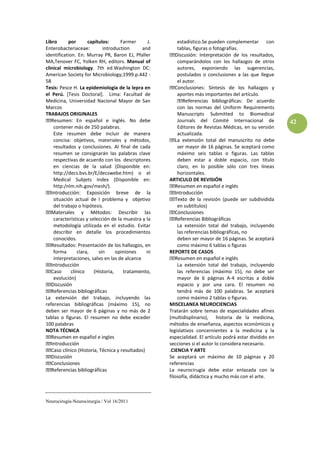 Libro      por      capítulos:     Farmer      J.      estadístico.Se pueden complementar con
Enterobacteriaceae:        introduction     and        tablas, figuras o fotografías.
identification. En: Murray PR, Baron EJ, Pfaller                                      los resultados,
MA,Tenover FC, Yolken RH, editors. Manual of           comparándolos con los hallazgos de otros
clinical microbiology. 7th ed.Washington DC:           autores, exponiendo las sugerencias,
American Society for Microbiology;1999.p.442 -         postulados o conclusiones a las que llegue
58                                                     el autor.
Tesis: Pesce H. La epidemiología de la lepra en
el Perú. [Tesis Doctoral]. Lima: Facultad de           aportes más importantes del artículo.
Medicina, Universidad Nacional Mayor de San
Marcos                                                 con las normas del Uniform Requirements
TRABAJOS ORIGINALES                                    Manuscripts Submitted to Biomedical
               En español e inglés. No debe            Journals del Comité Internacional de             42
    contener más de 250 palabras.                      Editores de Revistas Médicas, en su versión
    Este resumen debe incluir de manera                actualizada.
    concisa: objetivos, materiales y métodos,
    resultados y conclusiones. Al final de cada        ser mayor de 16 páginas. Se aceptará como
    resumen se consignarán las palabras clave          máximo seis tablas o figuras. Las tablas
    respectivas de acuerdo con los descriptores        deben estar a doble espacio, con título
    en ciencias de la salud (Disponible en:            claro, en lo posible sólo con tres líneas
    http://decs.bvs.br/E/decswebe.htm) o el            horizontales.
    Medical Subjets Index (Disponible en:           ARTICULO DE REVISIÓN
    http:/nlm.nih.gov/mesh/).

   situación actual de l problema y objetivo                     a revisión (puede ser subdividida
   del trabajo o hipótesis.                            en subtítulos)

   características y selección de la muestra y la
   metodología utilizada en el estudio. Evitar         La extensión total del trabajo, incluyendo
   describir en detalle los procedimientos             las referencias bibliográficas, no
   conocidos.                                          deben ser mayor de 16 páginas. Se aceptará
                                                       como máximo 6 tablas o figuras
   forma      clara,    sin     opiniones    ni     REPORTE DE CASOS
   interpretaciones, salvo en las de alcance
                                                        La extensión total del trabajo, incluyendo
                                                        las referencias (máximo 15), no debe ser
   evolución)                                           mayor de 6 páginas A-4 escritas a doble
                                                        espacio y por una cara. El resumen no
                                                        tendrá más de 100 palabras. Se aceptará
La extensión del trabajo, incluyendo las                como máximo 2 tablas o figuras.
referencias bibliográficas (máximo 15), no          MISCELANEA NEUROCIENCIAS
deben ser mayor de 6 páginas y no más de 2          Tratarán sobre temas de especialidades afines
tablas o figuras. El resumen no debe exceder        (multidisplinario), historia de la medicina,
100 palabras                                        métodos de enseñanza, aspectos económicos y
NOTA TÉCNICA                                        legislativos concernientes a la medicina y la
                                                    especialidad. El artículo podrá estar dividido en
                                                    secciones si el autor lo considera necesario.
                                                    .CIENCIA Y ARTE
                                                    Se aceptará un máximo de 10 páginas y 20
                                                    referencias
                                                    La neurocirugía debe estar enlazada con la
                                                    filosofía, didáctica y mucho más con el arte.



Neurocirugía-Neurocirurgia / Vol 16/2011
 