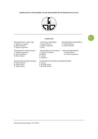 FEDERACION LATINOAMERICANA DE SOCIEDADES DE NEUROCIRUGIA (FLANC)




____________________________________________________________________________________________

                                                                                                 4
                                                  CAPITULOS

NEUROCIRUGIA VASCULAR                       COLUMNA VERTEBRAL        NEUROCIRUGIA PEDIATRICA
E. Spagnulo (Uruguay)                      J. Soriano (México)       T. Herrada (México)
R. Ramos (México)                          J. Shilton (Argentina)    G. Aranda (Panamá)
F. Papalini (Argentina)                    G. Broc

NEUROCIRUGIA ONCOLOGICA                     NEUROCIRUGIA FUNCIONAL   NERVIOS PERIFERICOS
A. Rabadán (Argentina)                     J. Espinoza (Colombia)     J. Guedes (Brasil)
G. Guinto (México)                         M. Baabor                   H. Giocolli (Argentina)
M. Rotta (Brasil)                      F. Jimenez
                                       S. Sacchetoni

NEUROCIRUGIA BASE CRANEO               NEUROTRAUMATOLOGIA NEUROINTENSIVO
R. Ramina (Brasil)                     E. Guzman
M. Melgar (Perú)                       E. De Jongh (Cuba)
P. Aguiar (Brasil)                     J. Da Rocha (Brasil)




Neurocirugía-Neurocirurgia / Vol 16/2011
 