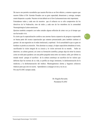 De nuevo me permito recordarles que nuestra Revista es un foro abierto y estamos seguros que
 nuestro Editor el Dr. Germán Posadas con su gran capacidad, dinamismo y entrega, siempre
 estará dispuesto a ayudar. Nuestra revista deberá ser el foro Latinoamericano más importante.
 Entendamos todos y cada uno de nosotros que el esfuerzo no es sólo compromiso de los
 directivos de la Federación, sino de todos y cada uno de los miembros de la comunidad
 Neuroquirúrgica Latino-americana.
 Quisiera también compartir con todos ustedes alguna reflexión de cómo veo yo el tiempo que
 nos ha tocado vivir.
 Es cierto que la especialización conlleva una enorme fuerza expansiva de progreso responsable      8
 en buena parte del avance espectacular que estamos presenciando, pero también contiene el
 germen de una regresión en el orden intelectual y espiritual. En la actualidad lo que se gane en
 hondura se pierde en extensión. Para dominar su campo, el súper especialista abandona el resto,
 sacrificando la visión integral de su ciencia y la visión universal de su mundo.       Sufre un
 deterioro, su cultura general, así como su formación científica, porque deja de mirar la ciencia
 como un todo para quedarse con una pobre pequeña rama entre sus manos; sufre, por último su
 mundo moral porque el sacrificio de la cultura constituye un sacrificio de los valores que
 debieran fijar las normas de su vida; se perfila un riesgo inminente, la deshumanización de la
 medicina y la deshumanización del médico. Mantengámonos alertas y hagamos esfuerzos
 titánicos para que esto no ocurra. Aprendamos a conjugar en nos y no en yo.
 Por una FLANC siempre unida.




                                                        Dr. Rogelio Revuelta
                                                          Presidente FLANC




Neurocirugía-Neurocirurgia / Vol 16/2011
 