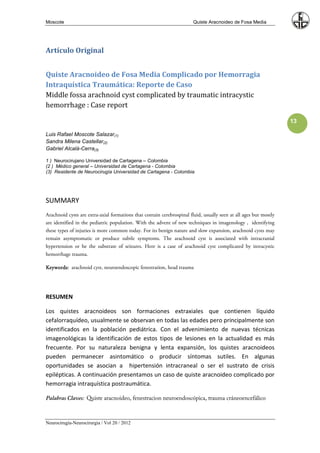 Moscote                                                                 Quiste Aracnoideo de Fosa Media




Artículo Original


Quiste Aracnoideo de Fosa Media Complicado por Hemorragia
Intraquística Traumática: Reporte de Caso
Middle fossa arachnoid cyst complicated by traumatic intracystic
hemorrhage : Case report

                                                                                                                   13

Luis Rafael Moscote Salazar(1)
Sandra Milena Castellar(2)
Gabriel Alcalá-Cerra(3)

1 ) Neurocirujano Universidad de Cartagena – Colombia
(2 ) Médico general – Universidad de Cartagena - Colombia
(3) Residente de Neurocirugía Universidad de Cartagena - Colombia




SUMMARY
Arachnoid cysts are extra-axial formations that contain cerebrospinal fluid, usually seen at all ages but mostly
are identified in the pediatric population. With the advent of new techniques in imagenology , identifying
these types of injuries is more common today. For its benign nature and slow expansion, arachnoid cysts may
remain asymptomatic or produce subtle symptoms. The arachnoid cyst is associated with intracranial
hypertension or be the substrate of seizures. Here is a case of arachnoid cyst complicated by intracystic
hemorrhage trauma.

Keywords: arachnoid cyst, neuroendoscopic fenestration, head trauma




RESUMEN

Los quistes aracnoideos son formaciones extraxiales que contienen líquido
cefalorraquídeo, usualmente se observan en todas las edades pero principalmente son
identificados en la población pediátrica. Con el advenimiento de nuevas técnicas
imagenológicas la identificación de estos tipos de lesiones en la actualidad es más
frecuente. Por su naturaleza benigna y lenta expansión, los quistes aracnoideos
pueden permanecer asintomático o producir síntomas sutiles. En algunas
oportunidades se asocian a hipertensión intracraneal o ser el sustrato de crisis
epilépticas. A continuación presentamos un caso de quiste aracnoideo complicado por
hemorragia intraquística postraumática.

Palabras Claves: Quiste aracnoideo, fenestracion neuroendoscópica, trauma cráneoencefálico



Neurocirugía-Neurocirurgia / Vol 20 / 2012
 
