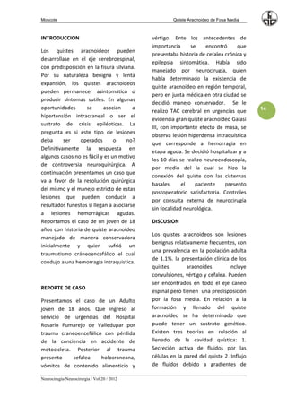 Moscote                                               Quiste Aracnoideo de Fosa Media



INTRODUCCION                                 vértigo. Ente los antecedentes de
                                             importancia      se     encontró    que
Los quistes aracnoideos pueden
                                             presentaba historia de cefalea crónica y
desarrollase en el eje cerebroespinal,
                                             epilepsia sintomática. Había sido
con predisposición en la fisura silviana.
                                             manejado por neurocirugía, quien
Por su naturaleza benigna y lenta
                                             había determinado la existencia de
expansión, los quistes aracnoideos
                                             quiste aracnoideo en región temporal,
pueden permanecer asintomático o
                                             pero en junta médica en otra ciudad se
producir síntomas sutiles. En algunas
                                             decidió manejo conservador. Se le
oportunidades      se       asocian     a                                                14
                                             realizo TAC cerebral en urgencias que
hipertensión intracraneal o ser el
                                             evidencia gran quiste aracnoideo Galasi
sustrato de crisis epilépticas. La
                                             III, con importante efecto de masa, se
pregunta es si este tipo de lesiones
                                             observa lesión hiperdensa intraquística
deba      ser   operados        o    no?
                                             que corresponde a hemorragia en
Definitivamente la respuesta en
                                             etapa aguda. Se decidió hospitalizar y a
algunos casos no es fácil y es un motivo
                                             los 10 días se realizo neuroendoscopía,
de controversia neuroquirúrgica. A
                                             por medio del la cual se hizo la
continuación presentamos un caso que
                                             conexión del quiste con las cisternas
va a favor de la resolución quirúrgica
                                             basales,     el    paciente    presento
del mismo y el manejo estricto de estas
                                             postoperatorio satisfactoria. Controles
lesiones que pueden conducir a
                                             por consulta externa de neurocirugía
resultados funestos si llegan a asociarse
                                             sin focalidad neurológica.
a lesiones hemorrágicas agudas.
Reportamos el caso de un joven de 18         DISCUSION
años con historia de quiste aracnoideo
                                             Los quistes aracnoideos son lesiones
manejado de manera conservadora
                                             benignas relativamente frecuentes, con
inicialmente y quien sufrió un
                                             una prevalencia en la población adulta
traumatismo cráneoencefálico el cual
                                             de 1.1%. la presentación clínica de los
condujo a una hemorragia intraquistica.
                                             quistes        aracnoides        incluye
                                             convulsiones, vértigo y cefalea. Pueden
                                             ser encontrados en todo el eje caneo
REPORTE DE CASO
                                             espinal pero tienen una predisposición
Presentamos el caso de un Adulto             por la fosa media. En relación a la
joven de 18 años. Que ingreso al             formación y llenado del quiste
servicio de urgencias del Hospital           aracnoideo se ha determinado que
Rosario Pumarejo de Valledupar por           puede tener un sustrato genético.
trauma craneoencefálico con pérdida          Existen tres teorías en relación al
de la conciencia en accidente de             llenado de la cavidad quística: 1.
motocicleta. Posterior al trauma             Secreción activa de fluidos por las
presento    cefalea    holocraneana,         células en la pared del quiste 2. Influjo
vómitos de contenido alimenticio y           de fluidos debido a gradientes de

Neurocirugía-Neurocirurgia / Vol 20 / 2012
 