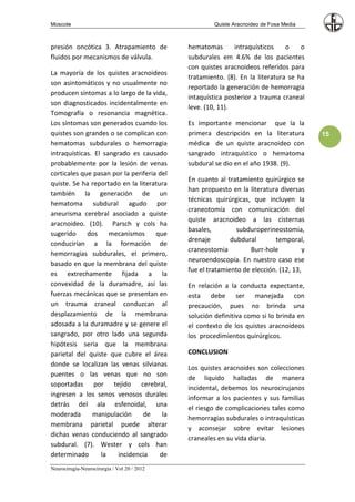 Moscote                                               Quiste Aracnoideo de Fosa Media



presión oncótica 3. Atrapamiento de          hematomas       intraquísticos    o    o
fluidos por mecanismos de válvula.           subdurales em 4.6% de los pacientes
                                             con quistes aracnoideos referidos para
La mayoría de los quistes aracnoideos
                                             tratamiento. (8). En la literatura se ha
son asintomáticos y no usualmente no
                                             reportado la generación de hemorragia
producen síntomas a lo largo de la vida,
                                             intaquística posterior a trauma craneal
son diagnosticados incidentalmente en
                                             leve. (10, 11).
Tomografía o resonancia magnética.
Los síntomas son generados cuando los        Es importante mencionar que la la
quistes son grandes o se complican con       primera descripción en la literatura         15
hematomas subdurales o hemorragia            médica de un quiste aracnoideo con
intraquísticas. El sangrado es causado       sangrado intraquístico o hematoma
probablemente por la lesión de venas         subdural se dio en el año 1938. (9).
corticales que pasan por la periferia del
                                             En cuanto al tratamiento quirúrgico se
quiste. Se ha reportado en la literatura
                                             han propuesto en la literatura diversas
también la generación de un
                                             técnicas quirúrgicas, que incluyen la
hematoma subdural agudo por
                                             craneotomía con comunicación del
aneurisma cerebral asociado a quiste
                                             quiste aracnoideo a las cisternas
aracnoideo. (10). Parsch y cols ha
                                             basales,         subduroperineostomia,
sugerido     dos     mecanismos      que
                                             drenaje        dubdural       temporal,
conducirían a la formación de
                                             craneostomia         Burr-hole           y
hemorragias subdurales, el primero,
                                             neuroendoscopía. En nuestro caso ese
basado en que la membrana del quiste
                                             fue el tratamiento de elección. (12, 13,
es extrechamente fijada a la
convexidad de la duramadre, así las          En relación a la conducta expectante,
fuerzas mecánicas que se presentan en        esta debe ser manejada con
un trauma craneal conduzcan al               precaución, pues no brinda una
desplazamiento de la membrana                solución definitiva como si lo brinda en
adosada a la duramadre y se genere el        el contexto de los quistes aracnoideos
sangrado, por otro lado una segunda          los procedimientos quirúrgicos.
hipótesis seria que la membrana
parietal del quiste que cubre el área        CONCLUSION
donde se localizan las venas silvianas
                                             Los quistes aracnoides son colecciones
puentes o las venas que no son
                                             de liquido halladas de manera
soportadas por tejido cerebral,
                                             incidental, debemos los neurocirujanos
ingresen a los senos venosos durales
                                             informar a los pacientes y sus familias
detrás del ala esfenoidal, una
                                             el riesgo de complicaciones tales como
moderada       manipulación     de     la
                                             hemorragias subdurales o intraquísticas
membrana parietal puede alterar
                                             y aconsejar sobre evitar lesiones
dichas venas conduciendo al sangrado
                                             craneales en su vida diaria.
subdural. (7). Wester y cols han
determinado       la    incidencia    de
Neurocirugía-Neurocirurgia / Vol 20 / 2012
 