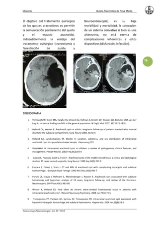Moscote                                                                       Quiste Aracnoideo de Fosa Media



El objetivo del tratamiento quirúrgico                           Neuroendoscopía)        es     su     baja
de los quistes aracnoideos es permitir                           morbilidad y mortalidad, la colocación
la comunicación permanente del quiste                            de un sistema derivativo si bien es una
y      el      espacio      aracnoidal.                          alternativa, no está exenta de
Indiscutiblemente la ventaja del                                 complicaciones inherentes a estos
tratamiento quirúrgico (craneotomía y                            dispositivos (disfunción, infección).
fenestración      de      quiste     y


                                                                                                                             16




BIBLIOGRAFIA
    1.    Vernooij MW, Ikram MA, Tanghe HL, Vincent AJ, Hofman A, Krestin GP, Niessen WJ, Breteler MM, van der
          Lugt A: Incidental findings on MRI in the general population. N Engl J Med 2007, 357:1821-1828

    2.    Helland CA, Wester K: Arachnoid cysts in adults: long-term follow-up of patients treated with internal
          shunts to the subdural compartment. Surg Neurol 2006, 66:56-6

    3.    Helland CA, Lund-Johansen M, Wester K: Location, sidedness, and sex distribution of intracranial
          arachnoid cysts in a population-based sample. J Neurosurg 201

    4.    Gosalakkal JA. Intracranial arachnoid cysts in children: a review of pathogenesis, clinical features, and
          management. Pediatr Neurol. 2002 Feb;26(2):93-8

    5.     Galassi E, Piazza G, Gaist G, Frank F. Arachnoid cysts of the middle cranial fossa: a clinical and radiological
          study of 25 cases treated surgically. Surg Neurol. 1980 Sep;14(3):211-9

    6.    Eustace S, Toland J, Stack J. CT and MRI of arachnoid cyst with complicating intracystic and subdural
          haemorrhage. J Comput Assist Tomogr. 1992 Nov-Dec;16(6):995-7

    7.    Parsch CS, Krauss J, Hofmann E, Meixensberger J, Roosen K. Arachnoid cysts associated with subdural
          hematomas and hygromas: analysis of 16 cases, long-term follow-up, and review of the literature.
          Neurosurgery. 1997 Mar;40(3):483-90

    8.    Wester K, Helland CA. How often do chronic extra-cerebral haematomas occur in patients with
          intracranial arachnoid cysts? J Neurol Neurosurg Psychiatry. 2008 Jan;79(1):72-5

    9.     Tsitsopoulos PP, Pantazis GC, Syrmou EC, Tsitsopoulos PD. Intracranial arachnoid cyst associated with
          traumatic intracystic hemorrhage and subdural haematoma. Hippokratia. 2008 Jan;12(1):53-5


Neurocirugía-Neurocirurgia / Vol 20 / 2012
 