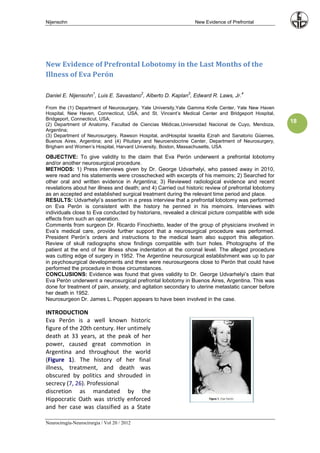 Nijensohn                                                        New Evidence of Prefrontal




New Evidence of Prefrontal Lobotomy in the Last Months of the
Illness of Eva Perón

                       1                     2               3                       4
Daniel E. Nijensohn , Luis E. Savastano , Alberto D. Kaplan , Edward R. Laws, Jr.

From the (1) Department of Neurosurgery, Yale University,Yale Gamma Knife Center, Yale New Haven
Hospital, New Haven, Connecticut, USA, and St. Vincent’s Medical Center and Bridgeport Hospital,
Bridgeport, Connecticut, USA;
(2) Department of Anatomy, Facultad de Ciencias Médicas,Universidad Nacional de Cuyo, Mendoza,
                                                                                                     18
Argentina;
(3) Department of Neurosurgery, Rawson Hospital, andHospital Israelita Ezrah and Sanatorio Güemes,
Buenos Aires, Argentina; and (4) Pituitary and Neuroendocrine Center, Department of Neurosurgery,
Brigham and Women’s Hospital, Harvard University, Boston, Massachusetts, USA

OBJECTIVE: To give validity to the claim that Eva Perón underwent a prefrontal lobotomy
and/or another neurosurgical procedure.
METHODS: 1) Press interviews given by Dr. George Udvarhelyi, who passed away in 2010,
were read and his statements were crosschecked with excerpts of his memoirs; 2) Searched for
other oral and written evidence in Argentina; 3) Reviewed radiological evidence and recent
revelations about her illness and death; and 4) Carried out historic review of prefrontal lobotomy
as an accepted and established surgical treatment during the relevant time period and place.
RESULTS: Udvarhelyi’s assertion in a press interview that a prefrontal lobotomy was performed
on Eva Perón is consistent with the history he penned in his memoirs. Interviews with
individuals close to Eva conducted by historians, revealed a clinical picture compatible with side
effects from such an operation.
Comments from surgeon Dr. Ricardo Finochietto, leader of the group of physicians involved in
Eva’s medical care, provide further support that a neurosurgical procedure was performed.
President Perón’s orders and instructions to the medical team also support this allegation.
Review of skull radiographs show findings compatible with burr holes. Photographs of the
patient at the end of her illness show indentation at the coronal level. The alleged procedure
was cutting edge of surgery in 1952. The Argentine neurosurgical establishment was up to par
in psychosurgical developments and there were neurosurgeons close to Perón that could have
performed the procedure in those circumstances.
CONCLUSIONS: Evidence was found that gives validity to Dr. George Udvarhelyi’s claim that
Eva Perón underwent a neurosurgical prefrontal lobotomy in Buenos Aires, Argentina. This was
done for treatment of pain, anxiety, and agitation secondary to uterine metastatic cancer before
her death in 1952.
Neurosurgeon Dr. James L. Poppen appears to have been involved in the case.

INTRODUCTION
Eva Perón is a well known historic
figure of the 20th century. Her untimely
death at 33 years, at the peak of her
power, caused great commotion in
Argentina and throughout the world
(Figure 1). The history of her final
illness, treatment, and death was
obscured by politics and shrouded in
secrecy (7, 26). Professional
discretion as mandated by the
Hippocratic Oath was strictly enforced
and her case was classified as a State

Neurocirugía-Neurocirurgia / Vol 20 / 2012
 