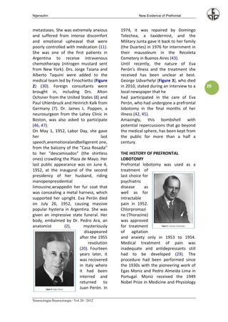 Nijensohn                                             New Evidence of Prefrontal



metastases. She was extremely anxious        1974, it was repaired by Domingo
and suffered from intense discomfort         Telechea, a taxidermist, and the
and emotional upheaval that were             Military Junta gave it back to her family
poorly controlled with medication (11).      (the Duartes) in 1976 for internment in
She was one of the first patients in         their mausoleum in the Recoleta
Argentina to receive intravenous             Cemetery in Buenos Aires (43).
chemotherapy (nitrogen mustard sent          Until recently, the nature of Eva
from New York). Drs. Jorge Taiana and        Perón’s illness and the treatment she
Alberto Taquini were added to the            received has been unclear at best.
medical team led by Finochietto (Figure      George Udvarhelyi (Figure 3), who died
2) (30). Foreign consultants were            in 2010, stated during an interview to a    20
brought in, including Drs. Alton             local newspaper that he
Ochsner from the United States (8) and       had participated in the care of Eva
Paul Uhlenbruck and Heinrich Kalk from       Perón, who had undergone a prefrontal
Germany (7). Dr. James L. Poppen, a          lobotomy in the final months of her
neurosurgeon from the Lahey Clinic in        illness (42, 45).
Boston, was also asked to participate        Amazingly, this bombshell with
(46, 47).                                    potential repercussions that go beyond
On May 1, 1952, Labor Day, she gave          the medical sphere, has been kept from
her                                 last     the public for more than a half a
speech,anemotionalandbelligerent one,        century.
from the balcony of the “Casa Rosada”
to her “descamisados” (the shirtless         THE HISTORY OF PREFRONTAL
ones) crowding the Plaza de Mayo. Her        LOBOTOMY
last public appearance was on June 4,        Prefrontal lobotomy was used as a
1952, at the inaugural of the second         treatment of
presidency of her husband, riding            last choice for
inanopenpresidential                         psychiatric
limousine,wrappedin her fur coat that        disease      as
was concealing a metal harness, which        well as for
supported her upright. Eva Perón died        intractable
on July 26, 1952, causing massive            pain in 1952.
popular hysteria in Argentina. She was       Chlorpromazi
given an impressive state funeral. Her       ne (Thorazine)
body, embalmed by Dr. Pedro Ara, an          was approved
anatomist        (2),     mysteriously       for treatment
                           disappeared       of agitation
                        after the 1955       and anxiety only in 1953 to 1954.
                             revolution      Medical treatment of pain was
                        (20). Fourteen       inadequate and antidepressants still
                        years later, it      had to be developed (29). The
                        was recovered        procedure had been performed since
                        in Italy where       the 1930s with the pioneering work of
                        it had been          Egas Moniz and Pedro Almeida Lima in
                        interred and         Portugal. Moniz received the 1949
                        returned      to     Nobel Prize in Medicine and Physiology
                        Juan Perón. In

Neurocirugía-Neurocirurgia / Vol 20 / 2012
 