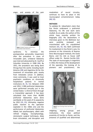 Nijensohn                                                     New Evidence of Prefrontal



anger,      and    anxiety      of    the    pain   modulation    of  neural   circuitry,
                                                    continues to have its place in the
                                                    neurosurgical armamentarium today
                                                    (48, 52).

                                                    METHODS
                                                    To validate Dr. Udvarhelyi’s claim that
                                                    Eva Perón underwent a prefrontal
                                                    lobotomy, his life and work were
                                                    studied. As an aside, the authors of this
                                                    article have recently written his            22
                                                    biography (32). His declarations in
                                                    interviews given to the Baltimore Sun
                                                    were      carefully     reviewed     and
                                                    crosschecked with his unpublished
                                                    memoirs (41, 42, 45). Both confirmed
                                                    his involvement in Eva Perón’s care, his
syndrome.       To     minimize     the             presence at the University of Buenos
postoperative personality impairment                Aires Neurosurgical Institute, the Costa
after the procedure in cases of                     Buero, and his role as house staff
intractable pain, unilateral lobotomy               officer under Dr. Ramón Carrillo (50).
was tried and advocated by Dr. Scarff at            The state of neurosurgery in Argentina
Columbia University in 1948 (44). By                in 1952; the history of the development
1951, the procedure was being done                  of the specialty; the training of its
throug hout the world, including South              pioneers and practitioners; the
America (28) and Argentina (6) for the
treatment of intractable pain, mostly
from metastatic cancer. In addition,
more commonly, it was used to treat
psychiatric conditions on chronically
hospitalized patients in mental
institutions (4, 35, 51). Between 1942
and 1952, 5 000 prefrontal lobotomies
were performed annually just in the
United States—a third of them through
a transorbital approach. It has been
calculated that more than 40,000
prefrontal lobotomies were done
worldwide at the peak of its popularity
by 1952 (19, 25). Ultimately, negative
public reaction to the operation
exploded in the 1960s (21) and the
performance of prefrontal lobotomies
ebbed, but psychosurgery, albeit with               infighting    among       groups      and
refined imaging, neurophysiology,                   institutions;  the      close    political
stereotactic surgical techniques, deep              proximity of Carrillo to Perón; and the
brain stimulation, and disruption and               presence of qualified and determined

Neurocirugía-Neurocirurgia / Vol 20 / 2012
 