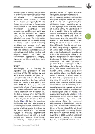 Nijensohn                                              New Evidence of Prefrontal



neurosurgeons practicing the operation        postwar arrival of highly educated
of prefrontal lobotomy as well as other       immigrants. George Udvarhelyi was
pain-relieving               neurosurgical    of this group. He was born and raised in
procedures, were studied. A senior            Budapest, Hungary, where he studied
Buenos Aires neurosurgeon, Dr. Alberto        at the medical school, graduating first
Kaplan, a contemporary to these events        of his class. He was recruited to work at
and co-author of this article, provided       a military hospital and after the arrival
information          describing       the     of the Red Army, he was shipped by
neurosurgical establishment as it was         train to work in Siberia. He luckily was
then. Another coauthor, Dr. Edward            able to jump off the moving train and
Laws, Jr., is a former student of             went first to Vienna and then to            23
Udvarhelyi. A search for information          Switzerland, where he started his long
from those close to Eva Perón during          career in the neurosciences. After
her illness, as well as from her treating     failing to obtain a visa to enter the
physicians and nursing staff was              United States in 1948, he instead chose
undertaken. Juan Perón’s statements of        to board a ship sailing to Argentina out
that time were also duly recorded. An         of Genoa. Upon arrival, he first worked
attempt was made to find medical and          at a research laboratory in Córdoba and
hospital     records,     as    well    as    then at the neurosurgical service of the
confirmatory appropriate imaging.             Spanish Hospital under neurosurgeons
Experts on her illness and death were         Dr. Ernesto M. Osácar and Dr. Manuel
consulted.                                    Albarenque. He later obtained a
                                              position at the neurosurgical institute
RESULTS                                       Costa Buero of the University of Buenos
Neurosurgery as a specialty in                Aires, then under the directorship of
Argentina was pioneered at the                Ramón Carrillo. Carrillo, a close friend
beginning of the 20th century by two          and political ally of Juan Perón would
North Americantrained surgeons, Drs.          serve as Minister of Public Health in
Manuel Balado and Ernesto Dowling.            Perón’s first two presidential terms. By
Balado, a disciple of Dr. Arce, trained       the time Udvarhelyi arrived at the
under Dr. Adson at the Mayo Clinic            Costa Buero, Carrillo’s role was largely
from 1924 to 1926 (33). He was                administrative and the majority of the
appointed professor of neurosurgery at        operative neurosurgery was performed
the University of Buenos Aires and was        under the direction of Dr. Raúl Matera,
able to accomplish a lot in his short life.   a neurosurgeon with an interest and
He died at the age of 45 in 1942. He          experience in prefrontal lobotomy (31).
was followed as chief of neurosurgery         Udvarhelyi’s life in Buenos Aires has
at the Hospital de Clínicas by Ramón          been      narrated     by     him    with
Carrillo (Figure 8). By 1948, Argentina,      extraordinary flair. He mentioned
rich in grain and meat, was enjoying a        encountering a cosmopolitan cultured
period of great wealth, especially when       city with a European flavor comparable
compared with a Europe devastated by          to any of the big cities of the world and
the Second World War. The country             how he enjoyed it thoroughly despite
enjoyed a relatively sophisticated            the politically turbulent times. He left
educational system, as well as a good         Argentina in 1954 and after additional
medical and hospital infrastructure,          neurosurgical training in Germany,
benefited by a massive prewar and             Sweden, and Scotland, finally moved to

Neurocirugía-Neurocirurgia / Vol 20 / 2012
 