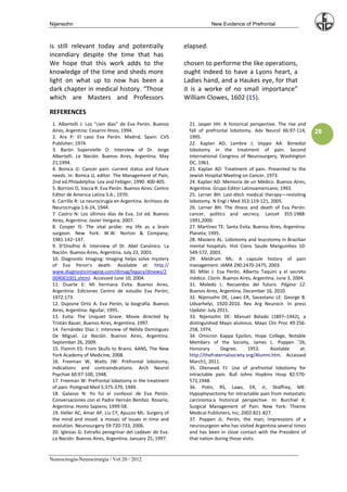 Nijensohn                                                              New Evidence of Prefrontal



is still relevant today and potentially                     elapsed.
incendiary despite the time that has
We hope that this work adds to the                          chosen to performe the like operations,
knowledge of the time and sheds more                        ought indeed to have a Lyons heart, a
light on what up to now has been a                          Ladies hand, and a Haukes eye, for that
dark chapter in medical history. “Those                     it is a worke of no small importance”
which are Masters and Professors                            William Clowes, 1602 (15).

REFERENCES
 1. Albertelli J: Los “cien días” de Eva Perón. Buenos       21. Jasper HH: A historical perspective. The rise and
 Aires, Argentina: Cesarini Hnos; 1994.                      fall of prefrontal lobotomy. Adv Neurol 66:97-114,        28
 2. Ara P: El caso Eva Perón. Madrid, Spain: CVS             1995.
 Publisher; 1974.                                            22. Kaplan AD, Lambre J, Veppo AA: Bimedial
 3. Barón Supervielle O: Interview of Dr. Jorge              lobotomy in the treatment of pain. Second
 Albertelli. La Nación. Buenos Aires, Argentina. May         International Congress of Neurosurgery, Washington
 21,1994.                                                    DC, 1961.
 4. Bonica JJ: Cancer pain: current status and future        23. Kaplan AD: Treatment of pain. Presented to the
 needs. In: Bonica JJ, editor. The Management of Pain,       Jewish Hospital Meeting on Cancer, 1973.
 2nd ed.Philadelphia: Lea and Febiger; 1990: 400-405.        24. Kaplan AD: Memoria de un Médico. Buenos Aires,
 5. Borroni O, Vacca R: Eva Perón. Buenos Aires: Centro      Argentina: Grupo Editor Latinoamericano; 1993.
 Editor de America Latina S.A.; 1970.                        25. Lerner BH: Last-ditch medical therapy—revisiting
 6. Carrillo R: La neurocirugía en Argentina. Archivos de    lobotomy. N Engl J Med 353:119-121, 2005.
 Neurocirugía 1:6-24, 1944.                                  26. Lerner BH: The illness and death of Eva Perón:
 7. Castro N: Los últimos días de Eva, 1st ed. Buenos        cancer, politics and secrecy. Lancet 355:1988-
 Aires, Argentina: Javier Vergara; 2007.                     1991,2000.
 8. Cooper IS: The vital probe: my life as a brain           27. Martínez TE: Santa Evita. Buenos Aires, Argentina:
 surgeon. New York: W.W. Norton & Company;                   Planeta; 1995.
 1981:142–147.                                               28. Masiero AL: Lobotomy and leucotomy in Brazilian
 9. D’Onofrio A: Interview of Dr. Abel Canónico. La          mental hospitals. Hist Cienc Saude Manguinhos 10:
 Nación. Buenos Aires, Argentina. July 23, 2003.             549-572, 2003.
 10. Diagnostic Imaging: Imaging helps solve mystery         29. Meldrum ML: A capsule history of pain
 of Eva Peron’s death. Available at: http://                 management. JAMA 290:2470-2475, 2003.
 www.diagnosticimaging.com/dimag/legacy/dinews/2             30. Milei J: Eva Perón, Alberto Taquini y el secreto
 004061001.shtml. Accessed June 10, 2004.                    médico. Clarín. Buenos Aires, Argentina. June 3, 2004.
 11. Duarte E: Mi hermana Evita. Buenos Aires,               31. Moledo L: Recuerdos del futuro. Página 12.
 Argentina: Ediciones Centro de estudio Eva Perón;           Buenos Aires, Argentina. December 16, 2010.
 1972:173.                                                   32. Nijensohn DE, Laws ER, Savastano LE: George B.
 12. Dujovne Ortiz A: Eva Perón, la biografía. Buenos        Udvarhelyi, 1920-2010. Rev Arg Neurocir. In press
 Aires, Argentina: Aguilar; 1995.                            Update: July 2011.
 13. Evita: The Unquiet Grave. Movie directed by             33. Nijensohn DE: Manuel Balado (1897–1942), a
 Tristán Bauer, Buenos Aires, Argentina, 1997.               distinguished Mayo alumnus. Mayo Clin Proc 49:256-
 14. Fernández Díaz J: Interview of Nélida Domínguez         258, 1974.
 De Miguel. La Nación. Buenos Aires, Argentina.              34. Omicron Kappa Epsilon, Hope College, Notable
 September 26, 2009.                                         Members of the Society, James L. Poppen ’26,
 15. Flamm ES: From Skulls to Brains. AANS, The New          Honorary       Degree,      1953.     Available     at:
 York Academy of Medicine; 2008.                             http://thefraternalsociety.org/Alumni.htm. Accessed
 16. Freeman W, Watts JW: Prefrontal lobotomy;               March1, 2011.
 indications and contraindications. Arch Neurol              35. Otenasek FJ: Use of prefrontal lobotomy for
 Psychiat 60:97-100, 1948.                                   intractable pain. Bull Johns Hopkins Hosp 82:570-
 17. Freeman W: Prefrontal lobotomy in the treatment         572,1948.
 of pain. Postgrad Med 5:375-379, 1949.                      36. Polin, RS, Laws, ER, Jr, Shaffrey, ME:
 18. Galasso N: Yo fui el confesor de Eva Perón.             Hypophysectomy for intractable pain from metastatic
 Conversaciones con el Padre Hernán Benítez. Rosario,        carcinoma:a historical perspective. In: Burchiel K:
 Argentina: Homo Sapiens; 1999:58.                           Surgical Management of Pain. New York: Thieme
 19. Heller AC, Amar AP, Liu CY, Apuzzo ML: Surgery of       Medical Publishers, Inc; 2002:821-827.
 the mind and mood: a mosaic of issues in time and           37. Poppen JL: Perón, the man; Impressions of a
 evolution. Neurosurgery 59:720-733, 2006.                   neurosurgeon who has visited Argentina several times
 20. Iglesias G: Extraño peregrinar del cadáver de Eva.      and has been in close contact with the President of
 La Nación. Buenos Aires, Argentina. January 25, 1997.       that nation during those visits.


Neurocirugía-Neurocirurgia / Vol 20 / 2012
 