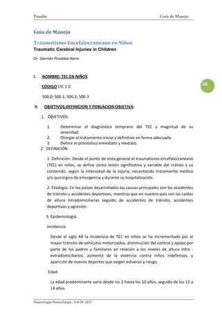 Posadas                                                                   Guía de Manejo


Guía de Manejo

Traumatismo Encefalocraneano en Niños
Traumatic Cerebral Injuries in Children
Dr. Germán Posadas Narro



I.    NOMBRE: TEC EN NIÑOS
                                                                                                30
      CÓDIGO CIE 1 0:

      S06.0; S06.1; S06.2; S06.3

II.    OBJETIVOS,DEFINICION Y POBLACION OBJETIVA:

      1. OBJETIVOS:

          1.    Determinar el diagnóstico temprano del TEC y magnitud de su
                severidad.
         2.     Otorgar el tratamiento inicial y definitivo en forma adecuada.
         3.     Definir el pronóstico inmediato y mediato.
      2. DEFINICIÓN:

          1. Definición: Desde el punto de vista general el traumatismo encéfalocraneano
          (TEC) en niños, se define como lesión significativa y variable del cráneo y su
          contenido, según la intensidad de la injuria; necesitando tratamiento médico
          y/o quirúrgico de emergencia y durante su hospitalización.

          2. Etiología: En los países desarrollados las causas principales son los accidentes
          de tránsito y accidentes deportivos; mientras que en nuestro país son las caídas
          de altura intradomiciliarias seguido de accidentes de tránsito, accidentes
          deportivos y agresión.

        3. Epidemiología:

          Incidencia:

           Desde el siglo XX la incidencia de TEC en niños se ha incrementado por el
           mayor tránsito de vehículos motorizados, disminución del control y apoyo por
           parte de los padres y familiares en relación a los niveles de altura intra -
           extradomiciliarios, aumento de la violencia contra niños indefensos, y
           aparición de nuevos deportes que exigen esfuerzo y riesgo.

          Edad:

           La edad predominante varía desde los 2 hasta los 10 años, seguido de los 12 a
           14 años.


Neurocirugía-Neurocirurgia / Vol 20/ 2012
 