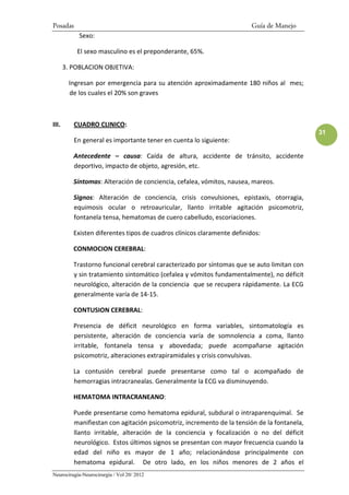 Posadas                                                                 Guía de Manejo
            Sexo:

           El sexo masculino es el preponderante, 65%.

       3. POBLACION OBJETIVA:

        Ingresan por emergencia para su atención aproximadamente 180 niños al mes;
        de los cuales el 20% son graves



III.      CUADRO CLINICO:
                                                                                             31
          En general es importante tener en cuenta lo siguiente:

          Antecedente – causa: Caída de altura, accidente de tránsito, accidente
          deportivo, impacto de objeto, agresión, etc.

          Síntomas: Alteración de conciencia, cefalea, vómitos, nausea, mareos.

          Signos: Alteración de conciencia, crisis convulsiones, epistaxis, otorragia,
          equimosis ocular o retroauricular, llanto irritable agitación psicomotriz,
          fontanela tensa, hematomas de cuero cabelludo, escoriaciones.

          Existen diferentes tipos de cuadros clínicos claramente definidos:

          CONMOCION CEREBRAL:

          Trastorno funcional cerebral caracterizado por síntomas que se auto limitan con
          y sin tratamiento sintomático (cefalea y vómitos fundamentalmente), no déficit
          neurológico, alteración de la conciencia que se recupera rápidamente. La ECG
          generalmente varía de 14-15.

          CONTUSION CEREBRAL:

          Presencia de déficit neurológico en forma variables, sintomatología es
          persistente, alteración de conciencia varía de somnolencia a coma, llanto
          irritable, fontanela tensa y abovedada; puede acompañarse agitación
          psicomotriz, alteraciones extrapiramidales y crisis convulsivas.

          La contusión cerebral puede presentarse como tal o acompañado de
          hemorragias intracranealas. Generalmente la ECG va disminuyendo.

          HEMATOMA INTRACRANEANO:

          Puede presentarse como hematoma epidural, subdural o intraparenquimal. Se
          manifiestan con agitación psicomotriz, incremento de la tensión de la fontanela,
          llanto irritable, alteración de la conciencia y focalización o no del déficit
          neurológico. Estos últimos signos se presentan con mayor frecuencia cuando la
          edad del niño es mayor de 1 año; relacionándose principalmente con
          hematoma epidural. De otro lado, en los niños menores de 2 años el
Neurocirugía-Neurocirurgia / Vol 20/ 2012
 