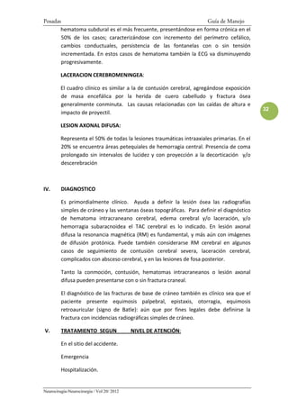 Posadas                                                          Guía de Manejo
       hematoma subdural es el más frecuente, presentándose en forma crónica en el
        50% de los casos; caracterizándose con incremento del perímetro cefálico,
        cambios conductuales, persistencia de las fontanelas con o sin tensión
        incrementada. En estos casos de hematoma también la ECG va disminuyendo
        progresivamente.

         LACERACION CEREBROMENINGEA:

         El cuadro clínico es similar a la de contusión cerebral, agregándose exposición
         de masa encefálica por la herida de cuero cabelludo y fractura ósea
         generalmente conminuta. Las causas relacionadas con las caídas de altura e
                                                                                            32
         impacto de proyectil.

         LESION AXONAL DIFUSA:

         Representa el 50% de todas la lesiones traumáticas intraaxiales primarias. En el
         20% se encuentra áreas petequiales de hemorragia central. Presencia de coma
         prolongado sin intervalos de lucidez y con proyección a la decorticación y/o
         descerebración



IV.      DIAGNOSTICO

         Es primordialmente clínico. Ayuda a definir la lesión ósea las radiografías
         simples de cráneo y las ventanas óseas topográficas. Para definir el diagnóstico
         de hematoma intracraneano cerebral, edema cerebral y/o laceración, y/o
         hemorragia subaracnoidea el TAC cerebral es lo indicado. En lesión axonal
         difusa la resonancia magnética (RM) es fundamental, y más aún con imágenes
         de difusión protónica. Puede también considerarse RM cerebral en algunos
         casos de seguimiento de contusión cerebral severa, laceración cerebral,
         complicados con absceso cerebral, y en las lesiones de fosa posterior.

         Tanto la conmoción, contusión, hematomas intracraneanos o lesión axonal
         difusa pueden presentarse con o sin fractura craneal.

         El diagnóstico de las fracturas de base de cráneo también es clínico sea que el
         paciente presente equimosis palpebral, epistaxis, otorragia, equimosis
         retroauricular (signo de Batle): aún que por fines legales debe definirse la
         fractura con incidencias radiográficas simples de cráneo.

V.       TRATAMIENTO SEGUN                  NIVEL DE ATENCIÓN:

         En el sitio del accidente.

         Emergencia

         Hospitalización.


Neurocirugía-Neurocirurgia / Vol 20/ 2012
 