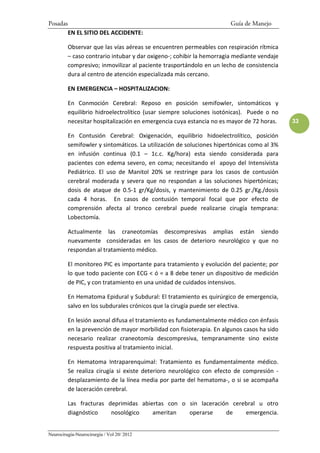 Posadas                                                                Guía de Manejo
          EN EL SITIO DEL ACCIDENTE:

          Observar que las vías aéreas se encuentren permeables con respiración rítmica
          – caso contrario intubar y dar oxigeno-; cohibir la hemorragia mediante vendaje
          compresivo; inmovilizar al paciente trasportándolo en un lecho de consistencia
          dura al centro de atención especializada más cercano.

          EN EMERGENCIA – HOSPITALIZACION:

          En Conmoción Cerebral: Reposo en posición semifowler, sintomáticos y
          equilibrio hidroelectrolítico (usar siempre soluciones isotónicas). Puede o no
          necesitar hospitalización en emergencia cuya estancia no es mayor de 72 horas.    33

          En Contusión Cerebral: Oxigenación, equilibrio hidoelectrolítico, posición
          semifowler y sintomáticos. La utilización de soluciones hipertónicas como al 3%
          en infusión continua (0.1 – 1c.c. Kg/hora) esta siendo considerada para
          pacientes con edema severo, en coma; necesitando el apoyo del Intensivista
          Pediátrico. El uso de Manitol 20% se restringe para los casos de contusión
          cerebral moderada y severa que no respondan a las soluciones hipertónicas;
          dosis de ataque de 0.5-1 gr/Kg/dosis, y mantenimiento de 0.25 gr./Kg./dosis
          cada 4 horas. En casos de contusión temporal focal que por efecto de
          comprensión afecta al tronco cerebral puede realizarse cirugía temprana:
          Lobectomía.

          Actualmente las craneotomías descompresivas amplias están siendo
          nuevamente consideradas en los casos de deterioro neurológico y que no
          respondan al tratamiento médico.

          El monitoreo PIC es importante para tratamiento y evolución del paciente; por
          lo que todo paciente con ECG < ó = a 8 debe tener un dispositivo de medición
          de PIC, y con tratamiento en una unidad de cuidados intensivos.

          En Hematoma Epidural y Subdural: El tratamiento es quirúrgico de emergencia,
          salvo en los subdurales crónicos que la cirugía puede ser electiva.

          En lesión axonal difusa el tratamiento es fundamentalmente médico con énfasis
          en la prevención de mayor morbilidad con fisioterapia. En algunos casos ha sido
          necesario realizar craneotomía descompresiva, tempranamente sino existe
          respuesta positiva al tratamiento inicial.

          En Hematoma Intraparenquimal: Tratamiento es fundamentalmente médico.
          Se realiza cirugía si existe deterioro neurológico con efecto de compresión -
          desplazamiento de la línea media por parte del hematoma-, o si se acompaña
          de laceración cerebral.

          Las fracturas deprimidas abiertas con o sin laceración cerebral u otro
          diagnóstico    nosológico    ameritan   operarse     de    emergencia.


Neurocirugía-Neurocirurgia / Vol 20/ 2012
 