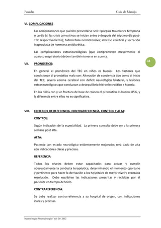 Posadas                                                                   Guía de Manejo


VI. COMPLICACIONES

          Las complicaciones que pueden presentarse son: Epilepsia traumática temprana
          o tardía (si las crisis convulsivas se inician antes o después del séptimo día post-
          TEC respectivamente); hidrocefalia normotensiva; absceso cerebral y secreción
          inapropiada de hormona antidiurética.

          Las complicaciones extraneurológicas (que comprometen mayormente el
          aparato respiratorio) deben también tenerse en cuenta.
                                                                                                 34
VII.      PRONOSTICO:

          En general el pronóstico del TEC en niños es bueno. Los factores que
          condicionan al pronóstico malo son: Alteración de conciencia tipo como al inicio
          del TEC, severo edema cerebral con déficit neurológico bilateral, y lesiones
          extraneurológicas que conduzcan a desequilibrio hidroelectrolítico e hipoxia.

          En los niños con y sin fractura de base de cráneo el pronostico es bueno, 85%, y
          la diferencia entre ellos no es significativa.



VIII.     CRITERIOS DE REFERENCIA, CONTRAREFERENCIA, CONTROL Y ALTA:

          CONTROL:

          Según indicación de la especialidad. La primera consulta debe ser a la primera
          semana post alta.

          ALTA:

          Paciente con estado neurológico evidentemente mejorado; será dado de alta
          con indicaciones claras y precisas.

          REFERENCIA

          Todos los niveles deben estar capacitados para actuar y cumplir
          adecuadamente la conducta terapéutica; determinando el momento oportuno
          y pertinente para hacer la derivación a los hospitales de mayor nivel y avanzada
          resolución. Debe escribirse las indicaciones prescritas y recibidas por el
          paciente en tiempo definido.

          CONTRAREFERENCIA:

          Se debe realizar contrarreferencia a su hospital de origen, con indicaciones
          claras y precisas.




Neurocirugía-Neurocirurgia / Vol 20/ 2012
 