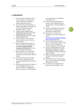 Posadas                                                                          Guía de Manejo




X. BIBLIOGRAFIA

    1.    American Academy of Pediatrics Clinical             acute closed head injuries. CMIG Extra:
          Practice Guidline. The management of                Cases 2005; 29: 1-8.
          minor closed head injury in children.         10.   Laureys S, Owen AM, Schiff ND. Brain
          Pediatrics 1999; 104: 1407-1415                     function in coma, vegetative state, and
    2.    Arony KE. Post-traumatic hematomas. In              related disorders. Lancet Neurol 2004; 3:
          Pediatric Neurosurgery of Cheek WR, et al.          537-46.
          Edit. Third, WB Saunders Company.             11.   Ling GS, et al. Management of traumatic
                                                                                                             39
          Philadelphia ,1994; p. 279-296.                     brain injury in the intensive care unit.
    3.    Ashwal S. Pediatric vegetative state:               Neurologic Clinics 2008; 26:409.
          epidemiological and clinical issues. Neuro    12.   with brain injury: Treatment and
          Rehabilitation 2004; 19: 349-360.                   rehabilitation. Brain Injury Association Of
    4.    Atabaki SM. Pediatric head injury. Pediatr
                                                              America.
          Rev 2007; 28(6):215-224.
    5.    Bakay L, Glausauer FE. Traumatismos                 http://www.biausa.org/treatmentandreha
          craneales, Ediciones Doyma. Barcelona,              b.htm. Accessed July 8, 2010.
          1993; p.80–258                                13.   Luersen T. Acute traumatic cerebral
    6.    Biros MH, Heegaard WG. Head injury. In:             injuries. In Pediatric Neurosurgery of Cheek
          Marx JA, Hockberger RS, Walls RM, et al.,           WR, et al. Edit. Third, WB Saunders
          eds. Rosen's Emergency Medicine:                    Company. Philadelphia ,1994; p. 266-278.
          Concepts and Clinical Practice. 7th ed. St.   14.   Luersen T, Eisenberg HM, Levin HS. Late
                                                              complications of head injuri. In Pediatric
          Louis, Mo: Mosby; 2009:chap 38.
                                                              Neurosurgery of Cheek WR, et al. Edit.
    7.    Büki A, Povlishock JT. All roadas lead to           Third, WB Saunders Company. Philadelphia
          disconnection? Traumatic axonal injury              ,1994; p. 297-306.
          revisited. Acta Neurochir (Wein) 2006; 148:   15.   Nolan S. Traumatic brain injury: A review.
          181-94.                                             Critical Care Nursing Quarterly. 2005;
    8.    Hammoud DA, Wasserman BA. Diffuse                   28:188.
                                                        16.   Park E, Bell JD, Baker AL. Traumatic brain
          axonal injuries: pathophysiology and
                                                              injury: Can the consequences be stopped?
          imaging. Neuroimaging Clin N Am 2002; 12:
                                                              CMAJ 2008; 178: 1163-70.
          205-16.
                                                        17.   ML. Pediatric minor closed head injruy.
    9.    Giannatempo GM, Scarabino T, Simeone A,
                                                              Pediatr Clin North Am 2006; 53: 1-26.
          Casillo A, Maggialetti Karantanas AH,
          Komnos A, Paterakis K, Hadjigeorgiou G.
          Differences between CT and MR imaging in




Neurocirugía-Neurocirurgia / Vol 20/ 2012
 