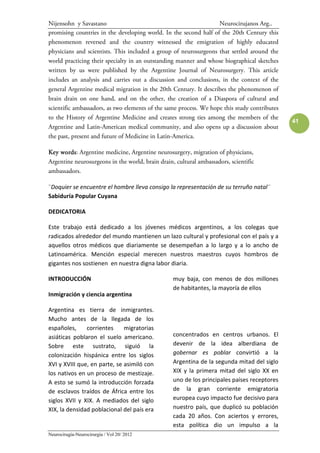 Nijensohn y Savastano                                              Neurocirujanos Arg..
promising countries in the developing world. In the second half of the 20th Century this
phenomenon reversed and the country witnessed the emigration of highly educated
physicians and scientists. This included a group of neurosurgeons that settled around the
world practicing their specialty in an outstanding manner and whose biographical sketches
written by us were published by the Argentine Journal of Neurosurgery. This article
includes an analysis and carries out a discussion and conclusions, in the context of the
general Argentine medical migration in the 20th Century. It describes the phenomenon of
brain drain on one hand, and on the other, the creation of a Diaspora of cultural and
scientific ambassadors, as two elements of the same process. We hope this study contributes
to the History of Argentine Medicine and creates strong ties among the members of the
                                                                                              41
Argentine and Latin-American medical community, and also opens up a discussion about
the past, present and future of Medicine in Latin-America.

Key words Argentine medicine, Argentine neurosurgery, migration of physicians,
    words:
Argentine neurosurgeons in the world, brain drain, cultural ambassadors, scientific
ambassadors.

¨Doquier se encuentre el hombre lleva consigo la representación de su terruño natal¨
Sabiduría Popular Cuyana

DEDICATORIA

Este trabajo está dedicado a los jóvenes médicos argentinos, a los colegas que
radicados alrededor del mundo mantienen un lazo cultural y profesional con el país y a
aquellos otros médicos que diariamente se desempeñan a lo largo y a lo ancho de
Latinoamérica. Mención especial merecen nuestros maestros cuyos hombros de
gigantes nos sostienen en nuestra digna labor diaria.

INTRODUCCIÓN                                      muy baja, con menos de dos millones
                                                  de habitantes, la mayoría de ellos
Inmigración y ciencia argentina

Argentina es tierra de inmigrantes.
Mucho antes de la llegada de los
españoles,     corrientes     migratorias
asiáticas poblaron el suelo americano.            concentrados en centros urbanos. El
Sobre este sustrato, siguió la                    devenir de la idea alberdiana de
colonización hispánica entre los siglos           gobernar es poblar convirtió a la
XVI y XVIII que, en parte, se asimiló con         Argentina de la segunda mitad del siglo
los nativos en un proceso de mestizaje.           XIX y la primera mitad del siglo XX en
A esto se sumó la introducción forzada            uno de los principales países receptores
de esclavos traídos de África entre los           de la gran corriente emigratoria
siglos XVII y XIX. A mediados del siglo           europea cuyo impacto fue decisivo para
XIX, la densidad poblacional del país era         nuestro país, que duplicó su población
                                                  cada 20 años. Con aciertos y errores,
                                                  esta política dio un impulso a la
Neurocirugía-Neurocirurgia / Vol 20/ 2012
 