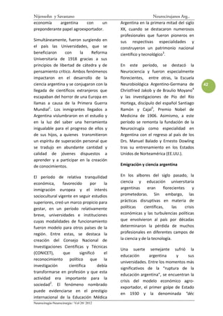 Nijensohn y Savastano                                            Neurocirujanos Arg..
economía      argentina   con     un          Argentina en la primera mitad del siglo
preponderante papel agroexportador.           XX, cuando se destacaron numerosos
                                              profesionales que fueron pioneros en
Simultáneamente, fueron surgiendo en          sus respectivas especialidades y
el país las Universidades, que se             construyeron un patrimonio nacional
beneficiaron     con      la   Reforma        científico y tecnológico3.
Universitaria de 1918 gracias a sus
principios de libertad de cátedra y de        En este período, se destacó la
pensamiento crítico. Ambos fenómenos          Neurociencia y fueron especialmente
impactaron en el desarrollo de la             florecientes, entre otras, la Escuela
ciencia argentina y se conjugaron con la      Neurobiológica Argentino-Germana de             42
llegada de científicos extranjeros que        Christfried Jakob y de Braulio Moyano4
escapaban del horror de una Europa en         y las investigaciones de Pío del Río
llamas a causa de la Primera Guerra           Hortega, discípulo del español Santiago
Mundial1. Los inmigrantes llegados a          Ramón y Cajal5, Premio Nobel de
Argentina vislumbraron en el estudio y        Medicina de 1906. Asimismo, a este
en la luz del saber una herramienta           período se remonta la fundación de la
inigualable para el progreso de ellos y       Neurocirugía como especialidad en
de sus hijos, a quienes transmitieron         Argentina con el regreso al país de los
un espíritu de superación personal que        Drs. Manuel Balado y Ernesto Dowling
se tradujo en abundante cantidad y            tras su entrenamiento en los Estados
calidad de jóvenes dispuestos a               Unidos de Norteamérica (EE.UU.).
aprender y a participar en la creación
de conocimientos.                             Emigración y ciencia argentina

El período de relativa tranquilidad           En los albores del siglo pasado, la
económica,       favorecido       por    la   ciencia y educación universitaria
inmigración europea y el interés              argentinas      eran      florecientes      y
sociocultural vigente en seguir estudios      prometedoras. Sin embargo, las
superiores, creó un marco propicio para       prácticas disruptivas en materia de
gestar, en un período relativamente           políticas     científicas,     las     crisis
breve, universidades e instituciones          económicas y las turbulencias políticas
cuyas modalidades de funcionamiento           que envolvieron al país por décadas
fueron modelo para otros países de la         determinaron la pérdida de muchos
región. Entre estas, se destaca la            profesionales en diferentes campos de
creación del Consejo Nacional de              la ciencia y de la tecnología.
Investigaciones Científicas y Técnicas
                                              Una suerte semejante sufrió la
(CONICET),       que       significó     el
                                              educación       argentina    y    sus
reconocimiento       político     que    la
                                              universidades. Entre los momentos más
investigación       científica        debía
                                              significativos de la “ruptura de la
transformarse en profesión y que esta
                                              educación argentina”, se encuentran la
actividad era importante para la
                                              crisis del modelo económico agro-
sociedad2. El fenómeno nombrado
                                              exportador, el primer golpe de Estado
puede evidenciarse en el prestigio
                                              en 1930 y la denominada “déc
internacional de la Educación Médica
Neurocirugía-Neurocirurgia / Vol 20/ 2012
 